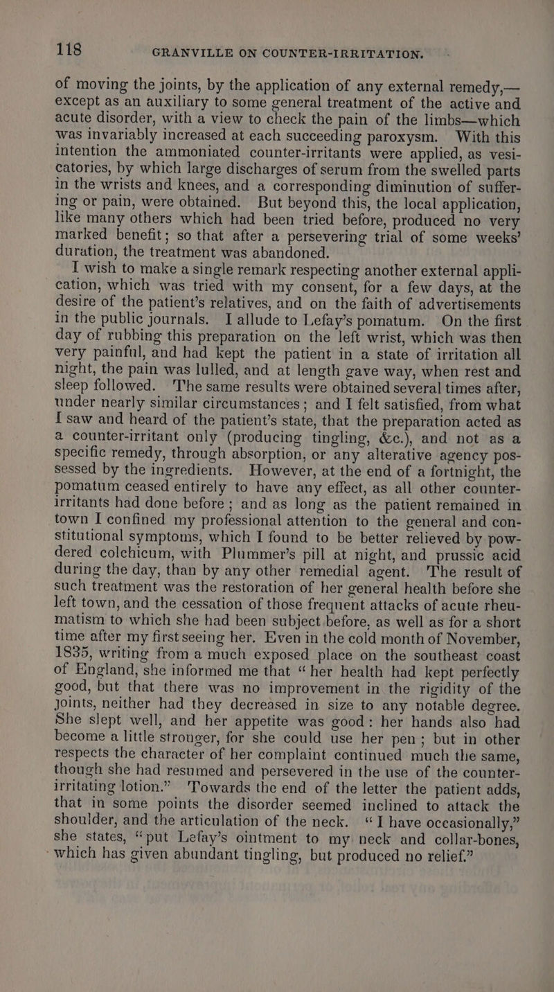 of moving the joints, by the application of any external remedy,— except as an auxiliary to some general treatment of the active and acute disorder, with a view to check the pain of the limbs—which was invariably increased at each succeeding paroxysm. With this intention the ammoniated counter-irritants were applied, as vesi- catories, by which large discharges of serum from the swelled parts in the wrists and knees, and a corresponding diminution of suffer- ing or pain, were obtained. But beyond this, the local application, like many others which had been tried before, produced no very marked benefit; so that after a persevering trial of some weeks’ duration, the treatment was abandoned. I wish to make a single remark respecting another external appli- cation, which was tried with my consent, for a few days, at the desire of the patient’s relatives, and on the faith of advertisements in the public journals. I allude to Lefay’s pomatum. On the first day of rubbing this preparation on the left wrist, which was then very painful, and had kept the patient in a state of irritation all night, the pain was lulled, and at length gave way, when rest and sleep followed. The same results were obtained several times after, under nearly similar circumstances; and I felt satisfied, from what I saw and heard of the patient’s state, that the preparation acted as a counter-irritant only (producing tingling, &amp;c.), and not as a specific remedy, through absorption, or any alterative agency pos- sessed by the ingredients. However, at the end of a fortnight, the pomatum ceased entirely to have any effect, as all other counter- irritants had done before ; and as long as the patient remained in town I confined my professional attention to the general and con- stitutional symptoms, which I found to be better relieved by pow- dered colchicum, with Plummer’s pill at night, and prussic acid during the day, than by any other remedial agent. The result of such treatment was the restoration of her general health before she left town, and the cessation of those frequent attacks of acute rheu- matism to which she had been subject before, as well as for a short time after my first seeing her. Even in the cold month of November, 1835, writing from a much exposed place on the southeast coast of England, she informed me that “her health had kept perfectly good, but that there was no improvement in the rigidity of the joints, neither had they decreased in size to any notable degree. She slept well, and her appetite was good: her hands also had become a little stronger, for she could use her pen; but in other respects the character of her complaint continued much the same, though she had resumed and persevered in the use of the counter- irritating lotion.” ‘Towards the end of the letter the patient adds, that in some points the disorder seemed inclined to attack the shoulder, and the articulation of the neck. “I have occasionally,” she states, “put Lefay’s ointment to my neck and collar-bones, ‘which has given abundant tingling, but produced no relief.”