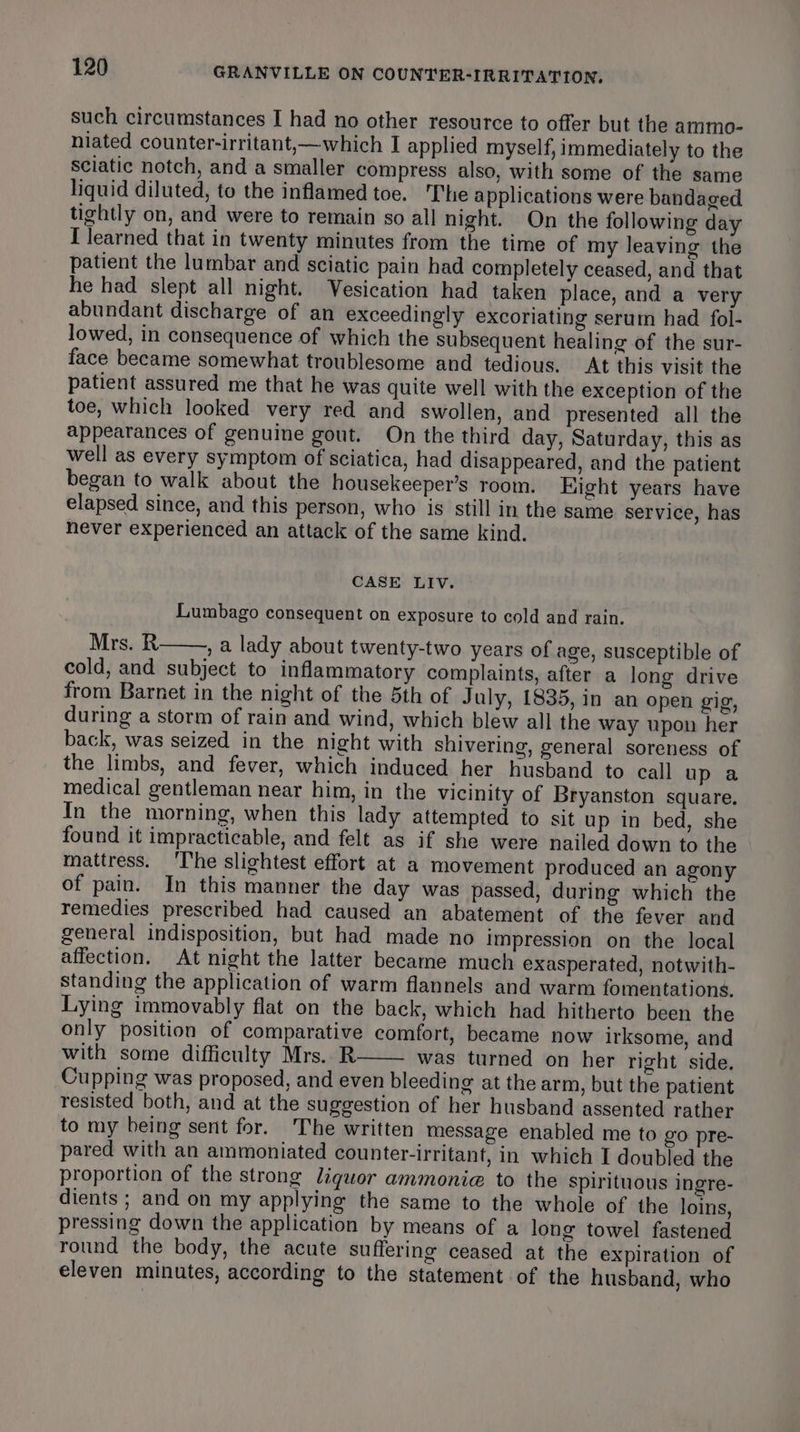 such circumstances I had no other resource to offer but the ammo- niated counter-irritant,—which I applied myself, immediately to the Sciatic notch, and a smaller compress also, with some of the same liquid diluted, to the inflamed toe. The applications were bandaged tightly on, and were to remain so all night. On the following day I learned that in twenty minutes from the time of my leaving the patient the lumbar and sciatic pain had completely ceased, and that he had slept all night. Vesication had taken place, and a very abundant discharge of an exceedingly excoriating serum had fol- lowed, in consequence of which the subsequent healing of the sur- face became somewhat troublesome and tedious. At this visit the patient assured me that he was quite well with the exception of the toe, which looked very red and swollen, and presented all the appearances of genuine gout. On the third day, Saturday, this as well as every symptom of sciatica, had disappeared, and the patient began to walk about the housekeeper’s room. Kight years have elapsed since, and this person, who is still in the same service, has never experienced an attack of the same kind. CASE LIV. Lumbago consequent on exposure to cold and rain. Mrs. R , a lady about twenty-two years of age, susceptible of cold, and subject to inflammatory complaints, after a long drive from Barnet in the night of the 5th of July, 1835, in an open gig, during a storm of rain and wind, which blew all the way upon her back, was seized in the night with shivering, general soreness of the limbs, and fever, which induced her husband to call up a medical gentleman near him, in the vicinity of Bryanston square. In the morning, when this lady attempted to sit up in bed, she found it impracticable, and felt as if she were nailed down to the mattress. ‘The slightest effort at a movement produced an agony of pain. In this manner the day was passed, during which the remedies prescribed had caused an abatement of the fever and general indisposition, but had made no impression on the local affection. At night the latter became much exasperated, notwith- standing the application of warm flannels and warm fomentations. Lying immovably flat on the back, which had hitherto been the only position of comparative comfort, became now irksome, and with some difficulty Mrs. R was turned on her right side. Cupping was proposed, and even bleeding at the arm, but the patient resisted both, and at the suggestion of her husband assented rather to my being sent for. The written message enabled me to go pre- pared with an ammoniated counter-irritant, in which I doubled the proportion of the strong liquor ammonia to the spirituous ingre- dients ; and on my applying the same to the whole of the loins, pressing down the application by means of a long towel fastened round the body, the acute suffering ceased at the expiration of eleven minutes, according to the statement of the husband, who