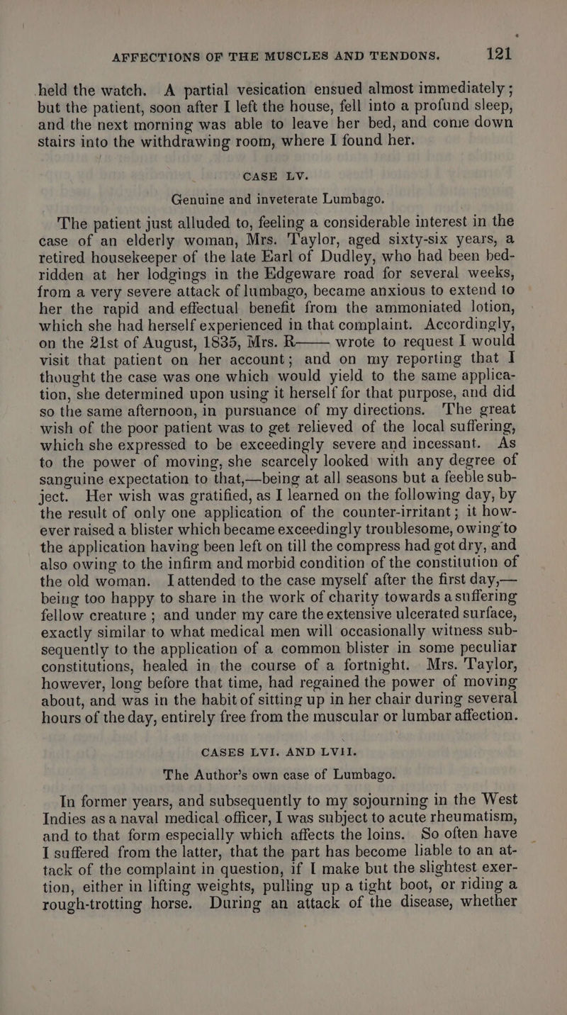 held the watch. A partial vesication ensued almost immediately ; but the patient, soon after I left the house, fell into a profund sleep, and the next morning was able to leave her bed, and cone down stairs into the withdrawing room, where I found her. CASE LV. Genuine and inveterate Lumbago. The patient just alluded to, feeling a considerable interest in the case of an elderly woman, Mrs. Taylor, aged sixty-six years, a retired housekeeper of the late Earl of Dudley, who had been hed- ridden at her lodgings in the Edgeware road for several weeks, from a very severe attack of lumbago, became anxious to extend to her the rapid and effectual benefit from the ammoniated lotion, which she had herself experienced in that complaint. Accordingly, on the 21st of August, 1835, Mrs. R wrote to request I would visit that patient on her account; and on my reporting that I thought the case was one which would yield to the same applica- tion, she determined upon using it herself for that purpose, and did so the same afternoon, in pursuance of my directions. ‘The great wish of the poor patient was to get relieved of the local suffering, which she expressed to be exceedingly severe and incessant. As to the power of moving, she scarcely looked with any degree of sanguine expectation to that,—being at all seasons but a feeble sub- ject. Her wish was gratified, as I learned on the following day, by the result of only one application of the counter-irritant ; it how- ever raised a blister which became exceedingly troublesome, owing to the application having been left on till the compress had got dry, and also owing to the infirm and morbid condition of the constitution of the old woman. Iattended to the case myself after the first day,— being too happy to share in the work of charity towards a suffering fellow creature ; and under my care the extensive ulcerated surface, exactly similar to what medical men will occasionally witness sub- sequently to the application of a common blister in some peculiar constitutions, healed in the course of a fortnight. Mrs. Taylor, however, long before that time, had regained the power of moving about, and was in the habit of sitting up in her chair during several hours of the day, entirely free from the muscular or lumbar affection. CASES LVI. AND LVII. The Author’s own case of Lumbago. Tn former years, and subsequently to my sojourning in the West Indies asa naval medical officer, I was subject to acute rheumatism, and to that form especially which affects the loins. So often have I suffered from the latter, that the part has become liable to an at- tack of the complaint in question, if I make but the slightest exer- tion, either in lifting weights, pulling up a tight boot, or riding a rough-trotting horse. During an attack of the disease, whether