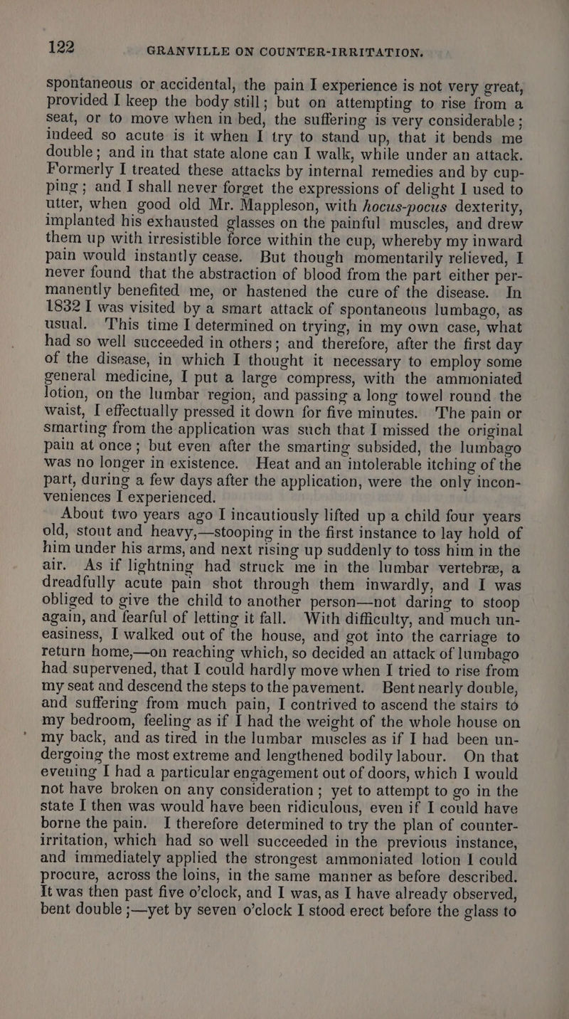 Spontaneous or accidental, the pain I experience is not very great, provided I keep the body still; but on attempting to rise from a seat, or to move when in bed, the suffering is very considerable ; indeed so acute is it when I try to stand up, that it bends me double; and in that state alone can I walk, while under an attack. Formerly I treated these attacks by internal remedies and by cup- ping; and I shall never forget the expressions of delight I used to utter, when good old Mr. Mappleson, with hocus-pocus dexterity, implanted his exhausted glasses on the painful muscles, and drew them up with irresistible force within the cup, whereby my inward pain would instantly cease. But though momentarily relieved, I never found that the abstraction of blood from the part either per- manently benefited me, or hastened the cure of the disease. In 1832 I was visited by a smart attack of spontaneous lumbago, as usual. This time I determined on trying, in my own case, what had so well succeeded in others; and therefore, after the first day of the disease, in which I thought it necessary to employ some general medicine, I put a large compress, with the ammoniated lotion, on the lumbar region, and passing a long towel round the waist, I effectually pressed it down for five minutes. The pain or smarting from the application was such that I missed the original pain at once; but even after the smarting subsided, the lumbago was no longer in existence. Heat and an intolerable itching of the part, during a few days after the application, were the only incon- veniences I experienced. About two years ago I incautiously lifted up a child four years old, stout and heavy,—stooping in the first instance to lay hold of him under his arms, and next rising up suddenly to toss him in the air. As if lightning had struck me in the lumbar vertebra, a dreadfully acute pain shot through them inwardly, and I was obliged to give the child to another person—not daring to stoop again, and fearful of letting it fall. With difficulty, and much un- easiness, I walked out of the house, and got into the carriage to return home,—on reaching which, so decided an attack of lumbago had supervened, that I could hardly move when I tried to rise from my seat and descend the steps to the pavement. Bent nearly double, and suffering from much pain, I contrived to ascend the stairs to my bedroom, feeling as if I had the weight of the whole house on my back, and as tired in the lumbar muscles as if I had been un- dergoing the most extreme and lengthened bodily labour. On that evening I had a particular engagement out of doors, which I would not have broken on any consideration ; yet to attempt to go in the state I then was would have been ridiculous, even if I could have borne the pain. I therefore determined to try the plan of counter- irritation, which had so well succeeded in the previous instance, and immediately applied the strongest ammoniated lotion 1 could procure, across the loins, in the same manner as before described. It was then past five o’clock, and I was, as I have already observed, bent double ;—yet by seven o’clock I stood erect before the glass to