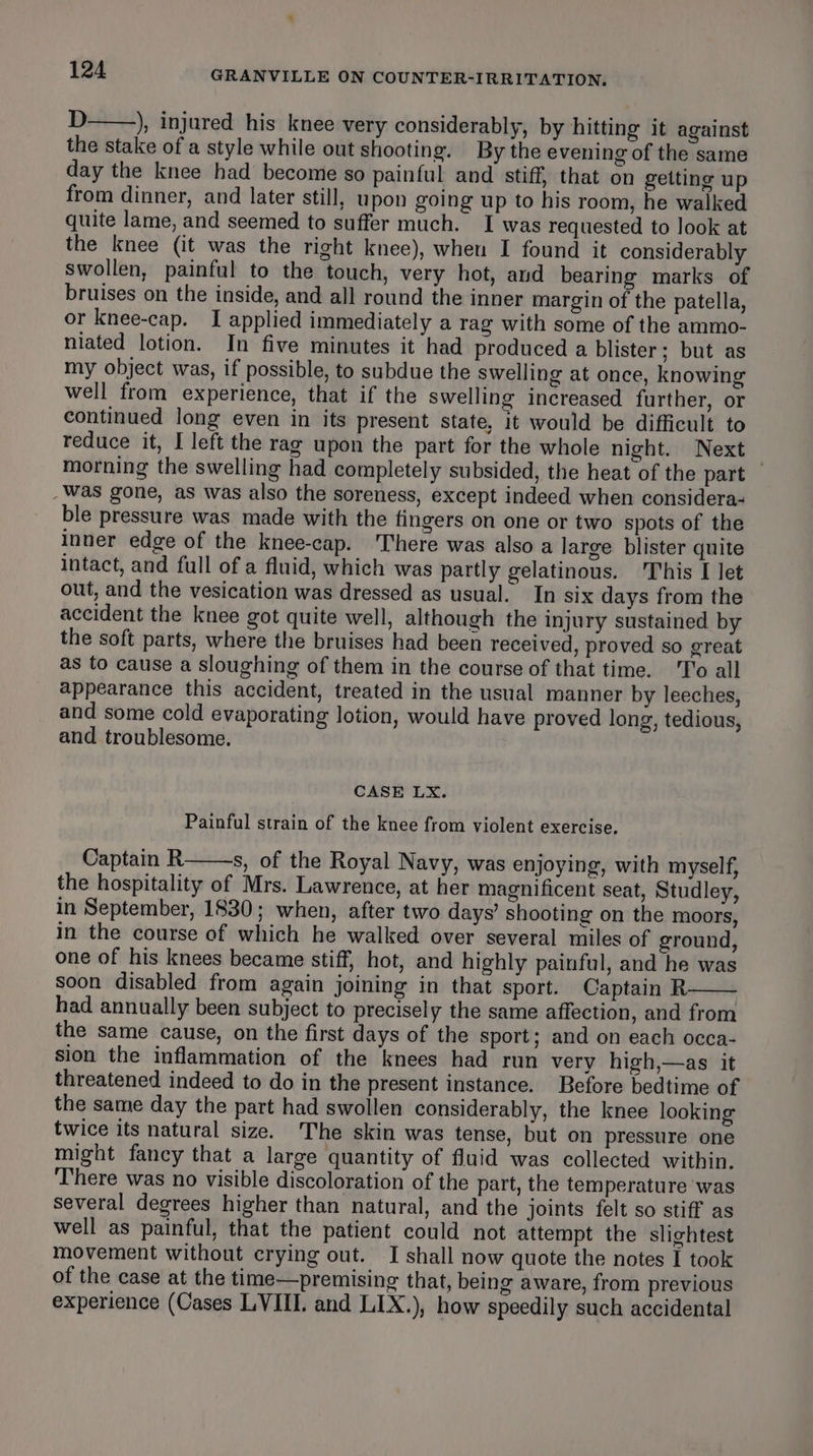 D ), injured his knee very considerably, by hitting it against the stake of a style while out shooting. By the evening of the same day the knee had become so painful and stiff, that on getting up from dinner, and later still, upon going up to his room, he walked quite lame, and seemed to suffer much. I was requested to look at the knee (it was the right knee), when I found it considerably swollen, painful to the touch, very hot, and bearing marks of bruises on the inside, and all round the inner margin of the patella, or knee-cap. I applied immediately a rag with some of the ammo- niated lotion. In five minutes it had produced a blister; but as my object was, if possible, to subdue the swelling at once, knowing well from experience, that if the swelling increased further, or continued long even in its present state, it would be difficult to reduce it, I left the rag upon the part for the whole night. Next morning the swelling had completely subsided, the heat of the part — _ Was gone, as was also the soreness, except indeed when considera- ble pressure was made with the fingers on one or two spots of the inner edge of the knee-cap. There was also a large blister quite intact, and full of a fluid, which was partly gelatinous. This I let out, and the vesication was dressed as usual. In six days from the accident the knee got quite well, although the injury sustained by the soft parts, where the bruises had been received, proved so great as to cause a sloughing of them in the course of that time. To all appearance this accident, treated in the usual manner by leeches, and some cold evaporating lotion, would have proved long, tedious, and troublesome. CASE LX. Painful strain of the knee from violent exercise. Captain R s, of the Royal Navy, was enjoying, with myself, the hospitality of Mrs. Lawrence, at her magnificent seat, Studley, in September, 1830; when, after two days’ shooting on the moors, in the course of which he walked over several miles of ground, one of his knees became stiff, hot, and highly painful, and he was soon disabled from again joining in that sport. Captain R had annually been subject to precisely the same affection, and from the same cause, on the first days of the sport; and on each occa- sion the inflammation of the knees had run very high,—as it threatened indeed to do in the present instance. Before bedtime of the same day the part had swollen considerably, the knee looking twice its natural size. The skin was tense, but on pressure one might fancy that a large quantity of fluid was collected within. There was no visible discoloration of the part, the temperature was several degrees higher than natural, and the joints felt so stiff as well as painful, that the patient could not attempt the slightest movement without crying out. I shall now quote the notes I took of the case at the time—premising that, being aware, from previous experience (Cases LVIII. and LIX.), how speedily such accidental