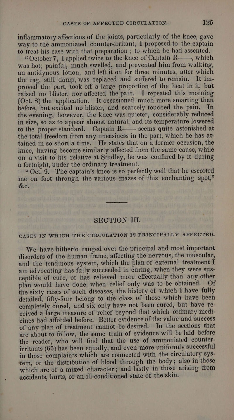 inflammatory affections of the joints, particularly of the knee, gave way to the ammoniated counter-irritant, I proposed to the captain to treat his case with that preparation ; to which he had assented. “October 7, I applied twice to the knee of Captain R , which was hot, painful, much swelled, and prevented him from walking, an antidynous lotion, and left it on for three minutes, after which the rag, still damp, was replaced and suffered to remain. It im- proved the part, took off a large proportion of the heat in it, but raised no blister, nor affected the pain. I repeated this morning (Oct. 8) the application. It oceasioned much more smarting than before, but excited no blister, and scarcely touched the pain. In the evening, however, the knee was quieter, considerably reduced in size, so as to appear almost natural, and its temperature lowered to the proper standard. Captain R seems quite astonished at the total freedom from any uneasiness in the part, which he has at- tained in so short a time. He states that on a former occasion, the knee, having become similarly affected from the same cause, while on avisit to his relative at Studley, he was confined by it during a fortnight, under the ordinary treatment. “Oct. 9. The captain’s knee is so perfectly well that he escorted me on foot through the various mazes of this enchanting spot,” &amp;e. SECTION III. CASES IN WHICH THE CIRCULATION IS PRINCIPALLY AFFECTED. We have hitherto ranged over the principal and most important disorders of the human frame, affecting the nervous, the muscular, and the tendinous system, which the plan of external treatment I am advocating has fully succeeded in curing, when they were sus- ceptible of cure, or has relieved more effectually than any other plan would have done, when relief only was to be obtained. Of the sixty cases of such diseases, the history of which I have fully detailed, fifty-four belong to the class of those which have been completely cured, and six only have not been cured, but have re- ceived a large measure of relief beyond that which ordinary medi- cines had afforded before. Better evidence of the value and success of any plan of treatment cannot be desired. In the sections that are about to follow, the same train of evidence will be laid before the reader, who will find that the use of ammoniated counter- irritants (65) has been equally, and even more uniformly successful in those complaints which are connected with the circulatory sys- tem, or the distribution of blood through the body; also in those which are of a mixed character; and lastly in those arising from accidents, hurts, or an ill-conditioned state of the skin.