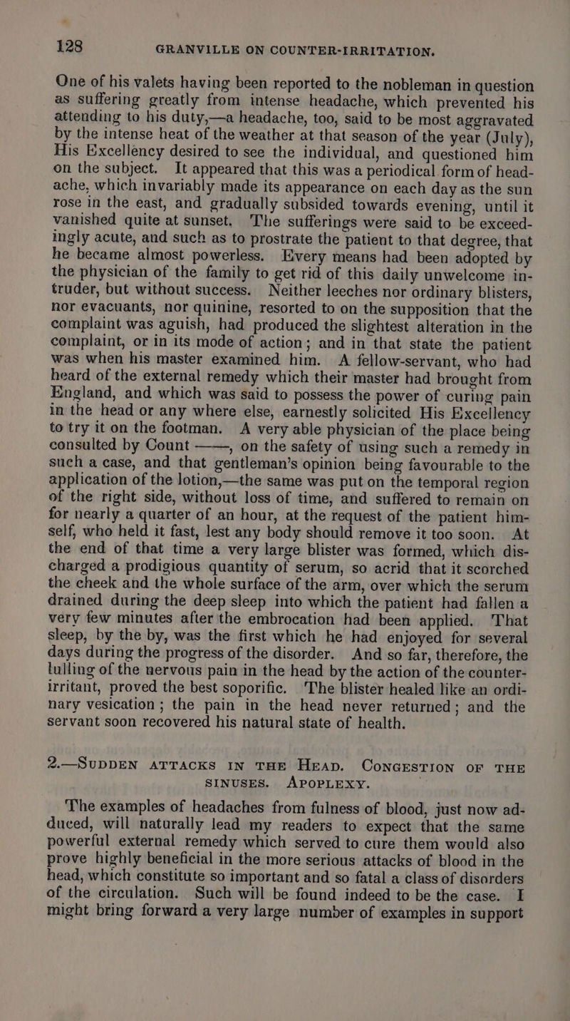 One of his valets having been reported to the nobleman in question as suffering greatly from intense headache, which prevented his attending to his duty,—a headache, too, said to be most aggravated by the intense heat of the weather at that season of the year (July), His Excellency desired to see the individual, and questioned him on the subject. It appeared that this was a periodical form of head- ache, which invariably made its appearance on each day as the sun rose in the east, and gradually subsided towards evening, until it vanished quite at sunset, The sufferings were said to be exceed- ingly acute, and such as to prostrate the patient to that degree, that he became almost powerless. Every means had been adopted by the physician of the family to get rid of this daily unwelcome in- truder, but without success. Neither leeches nor ordinary blisters, nor evacuants, nor quinine, resorted to on the supposition that the complaint was aguish, had produced the slightest alteration in the complaint, or in its mode of action; and in that state the patient was when his master examined him. A fellow-servant, who had heard of the external remedy which their master had brought from England, and which was said to possess the power of curing pain in the head or any where else, earnestly solicited His Excellency to try it on the footman. A very able physician of the place being consulted by Count , on the safety of using such a remedy in such a case, and that gentleman’s opinion being favourable to the application of the lotion,—the same was put on the temporal region of the right side, without loss of time, and suffered to remain on for nearly a quarter of an hour, at the request of the patient him- self, who held it fast, lest any body should remove it too soon. At the end of that time a very large blister was formed, which dis- charged a prodigious quantity of serum, so acrid that it scorched the cheek and the whole surface of the arm, over which the serum drained during the deep sleep into which the patient had fallen a very few minutes after the embrocation had been applied. That sleep, by the by, was the first which he had enjoyed for several days during the progress of the disorder. And so far, therefore, the tulling of the nervous pain in the head by the action of the counter- irritant, proved the best soporific. The blister healed like an ordi- nary vesication ; the pain in the head never returned; and the Servant soon recovered his natural state of health. 2.—SUDDEN ATTACKS IN THE Heap. ConGESTION OF THE SINUSES. APOPLEXY. ‘The examples of headaches from fulness of blood, just now ad- duced, will naturally lead my readers to expect that the same powerful external remedy which served to cure them would also prove highly beneficial in the more serious attacks of blood in the head, which constitute so important and so fatal a class of disorders of the circulation. Such will be found indeed to be the case. I might bring forward a very large number of examples in support