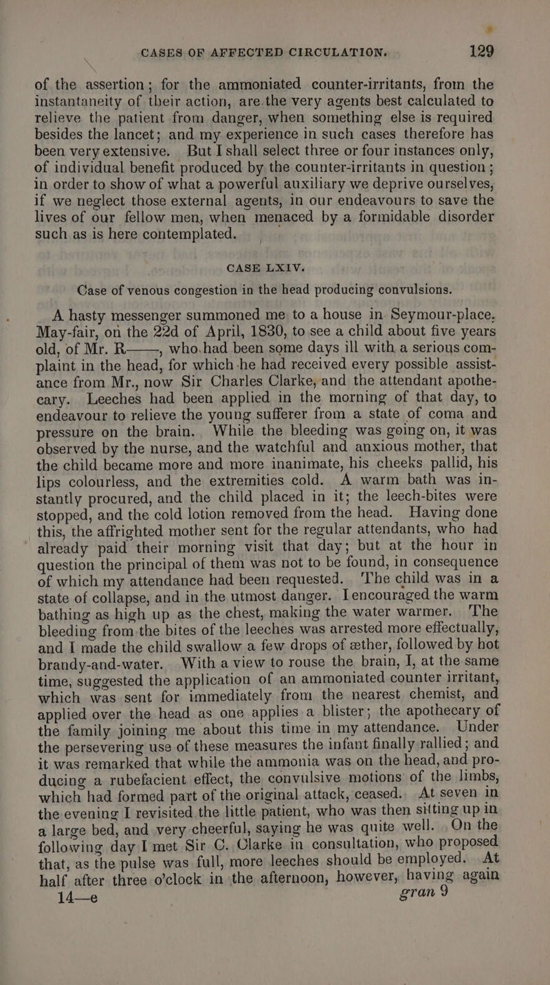 * CASES OF AFFECTED CIRCULATION. 129 of the assertion; for the ammoniated counter-irritants, from the instantaneity of their action, are.the very agents best calculated to relieve the patient from danger, when something else is required besides the lancet; and my experience in such cases therefore has been very extensive. But I shall select three or four instances only, of individual benefit produced by the counter-irritants in question ; in order to show of what a powerful auxiliary we deprive ourselves, if we neglect those external agents, in our endeavours to save the lives of our fellow men, when menaced by a formidable disorder such as is here contemplated. CASE LXIV. Case of venous congestion in the head producing convulsions. A hasty messenger summoned me to a house in. Seymour-place, May-fair, on the 22d of April, 1830, to see a child about five years old, of Mr. R , who.had been some days ill with a serious com- plaint in the head, for which he had received every possible assist- ance from Mr., now Sir Charles Clarke, and the attendant apothe- cary. Leeches had been applied in the morning of that day, to endeavour to relieve the young sufferer from a state of coma and pressure on the brain.. While the bleeding was going on, it was observed by the nurse, and the watchful and anxious mother, that the child became more and more inanimate, his cheeks pallid, his lips colourless, and the extremities cold. A warm bath was in- stantly procured, and the child placed in it; the leech-bites were stopped, and the cold lotion removed from the head. Having done this, the affrighted mother sent for the regular attendants, who had already paid their morning visit that day; but at the hour in question the principal of them was not to be found, in consequence of which my attendance had been requested. ‘The child was in a state of collapse, and in the utmost danger. [encouraged the warm bathing as high up as the chest, making the water warmer. ‘The bleeding from the bites of the leeches was arrested more effectually, and I made the child swallow a few drops of zther, followed by hot brandy-and-water. With a view to rouse the brain, I, at the same time, suggested the application of an ammoniated counter irritant, which was sent for immediately from the nearest chemist, and applied over the head as one applies a blister; the apothecary of the family joining me about this time in my attendance. Under the persevering use of these measures the infant finally rallied ; and it was remarked that while the ammonia was on the head, and pro- ducing a rubefacient effect, the convulsive motions of the limbs, which had formed part of the original attack, ceased., At seven in the evening I revisited the little patient, who was then sitting up in a large bed, and very cheerful, saying he was quite well. ,Qn the following day I met Sir C. Clarke in consultation, who proposed that, as the pulse was full, more leeches should be employed. At half after three o’clock in the afternoon, however, having again: 14—e gran 9