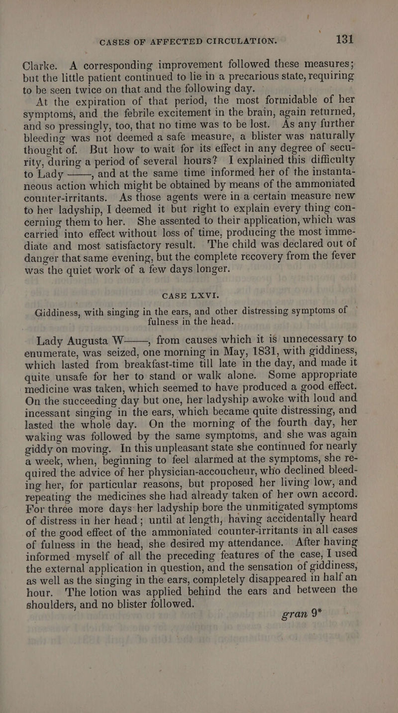 Clarke. A corresponding improvement followed these measures; but the little patient continued to lie in a precarious state, requiring to be seen twice on that and the following day. At the expiration of that period, the most formidable of her symptoms, and the febrile excitement in the brain, again returned, and so pressingly, too, that no time was to be lost. As any further bleeding was not deemed a safe measure, a blister was naturally thought of. But how to wait for its effect in any degree of secu- rity, during a period of several hours? 1 explained this difficulty to Lady , and at the same time informed her of the instanta- neous action which might be obtained by means of the ammoniated counter-irritants. As those agents were in a certain measure new to her ladyship, I deemed it but right to explain every thing con- cerning them to her. She assented to their application, which was carried into effect without loss of time, producing the most imme- diate and most satisfactory result. The child was declared out of danger that same evening, but the complete recovery from the fever was the quiet work of a few days longer. CASE LXVI. Giddiness, with singing in the ears, and other distressing symptoms of fulness in the head. Lady Augusta W , from causes which it is unnecessary to enumerate, was seized, one morning in May, 1831, with giddiness, which lasted from breakfast-time till late in the day, and made it quite unsafe for her to stand or walk alone. Some appropriate medicine was taken, which seemed to have produced a good effect. On the succeeding day but one, her ladyship awoke with loud and incessant singing in the ears, which became quite distressing, and lasted the wholé day. On the morning of the fourth day, her waking was followed by the same symptoms, and she was again giddy on moving. In this unpleasant state she continued for nearly a week, when, beginning to feel alarmed at the symptoms, she re- quired the advice of her physician-accoucheur, who declined bleed- ing her, for particular reasons, but proposed her living low, and repeating the medicines she had already taken of her own accord. For three more days: her ladyship bore the unmitigated symptoms of distress in her head; until at length, having accidentally heard of the good effect of the ammoniated counter-irritants in all cases of fulness in the head, she desired my attendance. After having informed myself of all the preceding features of the case, I used the external application in question, and the sensation of giddiness, as well as the singing in the ears, completely disappeared in half an hour. The lotion was applied behind the ears and between the shoulders, and no blister followed. gran 9°