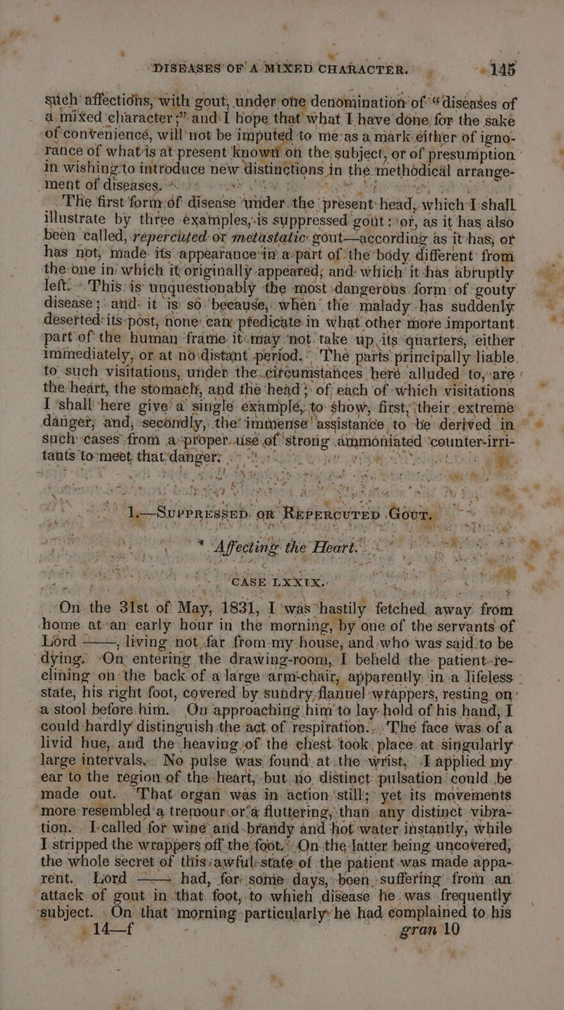 stich affections, with gout, under oe denomination of“ diseases of a mixed character ;” andiI hope that what, I have done for the sake of conven jencé, will not be isipate to me-as a mark either of igno- _ Tance of whatis at present known on the, subject, or of presumption” in wishing'to introduce new Uistinctions in the methodical arrange- Ment aiedispasegeriien i sw MG Oo Saco user ea de The first form:of disease ‘under. the ‘present: head ; which I:shall illustrate by three éxaimples,.is su ppressed gout or, as it has also been: called, reperciited or metastatic gout—according as it-has; of has not, made: its appearance ‘in’ a-part of ‘the body, different: from, the one in: which it originally appeared; and: which itshas abruptly 7 fom ; disease; anid: it is: so “because, when‘ the’ malady -has suddenly deserted: itspost, none: cam ptedicate.in what other more important. part‘of the human ‘frame itmay ‘not. take up its quarters, either | immediately, or at noidistant period. © The parts. principally Jiable. to. such: visitations, under the.citeumstaiices heré alluded to, are the -heart, the stomactt, and the ‘head? of each of which visitations I ‘shall here give’ a’ single éxamplé, to show, first, their extreme danger; and, secondly, the’ immense assistance, to ‘be derived in’ © such cases from proper. aise of ‘strong ammoniated ‘counter-irri- tants ‘tormebt thatdangety hou he aaah iels ae. u * 4 4 ie as 4 pits i ( Yi N tein er 5 od Ore ot CC pe ? PET) ee | ae ’ . mh) U ad J ty ; : ere “% ; Bey Pt ae ee Rel aly x : \A - ‘ ‘ % 7 : Pe 1 &lt; 1 fy ify * ed a rats ‘ : a 4 gr M cf 7 : s y Dy, : y *,, a op he jie ai Oe MARE fe Pg tee BS ia tea ois MMR Ue Gar DY saat saath acted tite Ga eee -) de-Suppressep on Repercurep Gour, A FT whee ‘a ie, ‘ rb ibe at $s. a * b ‘ eat ice Se ae ANA a mis a 2 Bele 3 in + a ” Y 4, i $ R - oe . ‘CASE LXX1X..  ee ; ‘ ’ a Aa i eee yi Pm Cie Gai i ahi een en Pett igs On. the 31st of May, 1831, I was ‘hastily fetched, away from home at»an: early hour in the morning, by one of the servants of Lord ——, living ‘not far from-my house, and who was said to be dying. -On entering the drawing-room, I beheld ‘the patient-re- cliing onthe back of a large armchair, apparently: ‘ina lifeless ° state; his right foot, covered by sundry.flannel wrappers, restin 2 On’ -a stool before him. On approaching him'to lay: hold of his. hand; I could hardly’ distinguish the act of respiration... The face was of a — livid hue,.and the heaving of the chest. took, place. at singularly large intervals, No pulse was, found. at the wrist, Tapplied my ear to the region of the heart, -but no. distinct: pulsation. could be made out. . That organ was: in action. ‘still;: yet: its movements “more: resembled ‘a, tremour.or’a fluttermg, than any distinct vibra- tion. . I-ealled for wine and -brandy and ‘hot water instantly, while I stripped the wrappers off the foot..On the latter. being uncovered, the whole secret of thisayful:state of the patient was made appa- rent. Lord —— had, fori sonie days, been suffering from an attack of gout in ‘that foot, to which disease he was frequently ‘subject. On that morning particularly’ he had. complained to his ' e142 -f . eae gran 1 - \ %