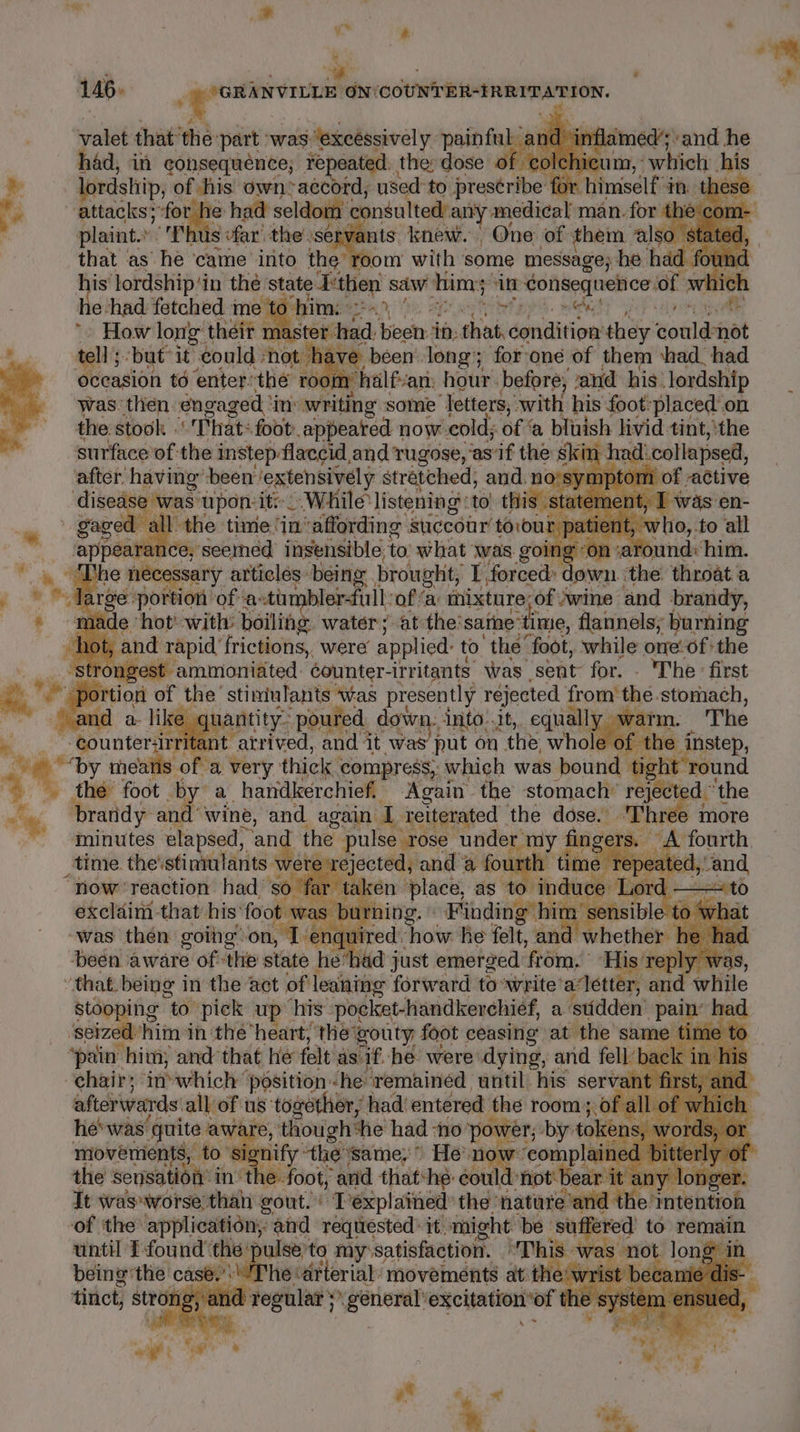 y* ry ° 146. : _ppomiwonnt ON: COUNTER-IRRITATION. valet that ‘the: part was. Jexeéssively painful: &lt; ; Lin lamed’; «and he had, in consequence; repeated. the; dose olchicum, - which his ae lordship, of his own accord, used to prestribe 1 himself in. these ‘e attacks; dead had seldom se a medical man. for thi plaint.’ ‘Thus far’ -the'se is knew. One of them ‘also. that as he ‘came into the’ om with some message; he had | his lordship‘in thé state Ethen saw himy: vie consequences of which He: had fetched me Splinter), | es! rec neat: . How long their master: fic Uhr sit: sive condition’ they couldnot tell but it could | hot have been. long; for-one of them ‘had. had ovcasion td enter’ the roo: n halfvan: hour. before; and his. lordship was. then engaged ‘i ‘inv writing some ‘Jetters, with his foot: placed on the stook That: foot appeared now cold; of ‘a bluish livid tint, ‘the surface’ of the instep: ‘flaccid and Tugose, ‘as'if the 8 kin. a6 ‘collapsed, after having’ been? ‘extensively stretched, and. no'symptom ised was apo: ite. _ While 'listening: to hiss a appeara os ieebindds iisensible to shat was goin Le pe tdi him. * » “Gihe necessary articles being brought, I, forced: Nae ‘the throata © © Jarge portion ‘of ‘astimbler-fullof a inixture: ofvwine and brandy, * Ride thor’ with: boiling watéer; at the: sane: time, flannels; burning hot, and rapid frictions, were applied: to’ the’ foot, while one:of the strongest ammonidted: counter- irritants was sent for. . The first 2 po tion of the’ stiniulants was presently réjected from’ the stomach, and a li uantity- poured. down: into..it, equall: y wai ATM. The ™ counter -atrived, and it was’ put on the whole 6 he instep, oat ncitbo “a. very thick compress, which was bound tig “round the foot by a handkerchief. Again the stomach’ reject adi ‘the og bratidy and” wine, and again I reiterated | the dose. Three more ~~ -gninutes elapsed, ef the pulse rose Sou oe » A fourth. time. the'stiniulants piaitaes and 8 fount 4 a time ate “now ‘reaction had. so ‘fe te 2 exclaim that’ his: foot was bi “was then goihg on, Tenqui ‘been aware ofthe state he toh dl reply w that. being i in the act of looker forsvwtd to write aettey and while stooping “to. pick up his: pocket-handkerchief, a stidden ‘pain hed ‘seized him in the’ heart, the’ gouty foot ceasing at the same time 0 ‘pain him, and: that he felt as if. he were idytng ae _ bac k ins aficrinards’ all of us togotlion, ‘had! enters the room ; : of al Le 4 hewas quite : awar , though*he had “No p yy er, by: token 3 W movements, to signify ‘the ‘same; He nox “eomplaine ed b epee o! the sensation’ in the » foot, anid that: he: could: not bear it any longer. It wasworse than gout. Texplained’ the: nature and the: Sntetitioh of the application, and requested: it. might be suffered’ to ) tintil 1 found ‘the pulse'to my:satisfaction. This owas sre oat case’: he air movements at th le