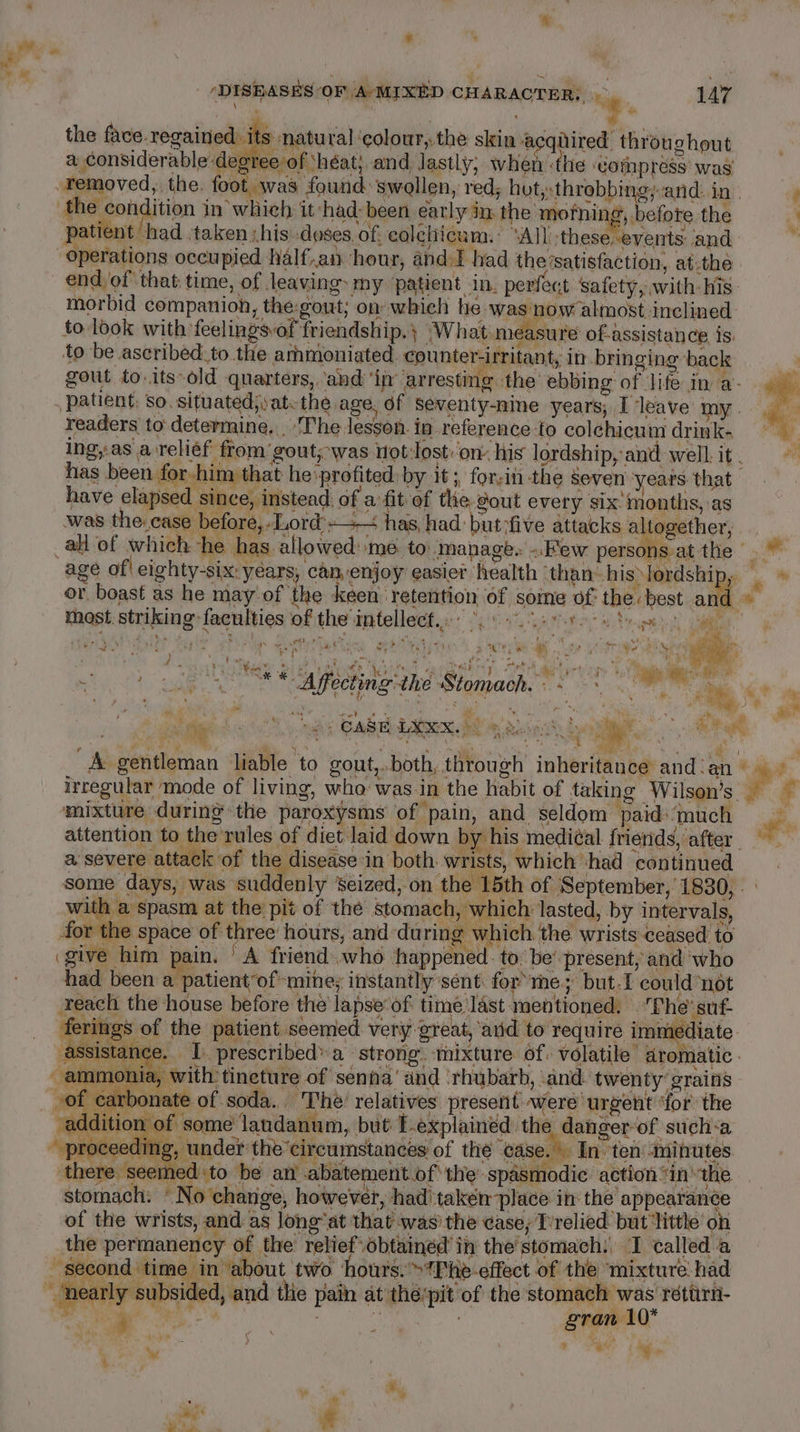 : | | 7° the face regained i is natural ‘colour, the skin acqiired throughout a considerable degree of ‘héat; and lastly, when ‘the Gotnpress’ was removed, the. foot was found: swollen, red; hut,»throbbing;and. in | the condition in which it had: been early in. the mofning, before the patient had ‘taken ,his:-doses.of, colehicum.: ‘All, these. events and operations occupied Nalf.an hour, and I had thevsatisfaction, at.the end, of that time, of leaving my ‘patient in. perfect safety, with his. morbid companioh, the-gout; on whieh he was now almost inclined to look with feelingsvof friendship. } ‘What measure of-assistance is. to be ascribed:to the arhmoniated. counter-irritant, in bringing back gout to.its-old quarters, ‘and ‘in’ arresting the ebbing of life in a- patient: so. situated;yatethe age, of seventy-nine years; I leave my. readers to: determine. ‘The lesson. in reference-to colechicum drink- DISEASES OF /A/MIXED CHARACTER: ~ 147 have elapsed since, instead. of a fit of the. gout every six months, as was the. case before,..Lord'-—— has, had: but-five attacks altogether, or boast as he may'of the keen retention of some of the: best and inast. striking faculties of the intellect. °° 8.8004 Sige eterit sew 123 tae a his &gt; ya eee” pe a biter a ' ‘4, yar - j aR, i {Sem ha - b's f &gt; +r &amp; See er f : } ‘ A oP ‘la! MN ane i, i x Sat y Aer. ss pe ; ; vada. 34 ; 4 Pe 2 ge OS Agecting the Stomach. 6 - &lt;a e nd chai ‘ irregular mode of living, who was.in the habit of taking Wilson’s mixture during the paroxysms of pain, and seldom paid»‘much a severe attack of the disease in both. wrists, which had continued with a spasm at the’ pit of the stomach, which lasted, by intervals, for the space of three hours, and during which. the wrists ceased to give him pain. ‘A friend.who happened. to be’ present, and who had been a patient of-mine; instantly sent: for rhe; but.1 could ‘not reach the house before the lapseof time last mentioned. fhe’ suf- Star “2 i “ammonia, with tineture of senna’ and ‘rhubarb, and. twenty grains of carbonate of soda... The: relatives present were urgent ‘for’ the addition of some landanum, but E-explainéd the danger-of such-a roceeding, under the’circumstances of the “case. In ten -mihutes amed to be an .abatement of the spasmodic action “inthe ‘No change, however, had taken place in the appearance of the wrists, and as long’at that was’ the case, T’relied but ‘little on the permanency of the relief obtained in the stomach: TI called a second time in ‘about two | ours. &gt;Phe-effect of the mixture had “nearly subsided, and thie pain at thé’pit of the stomach was retirn- iS te ‘ gran 10° mae - ‘ t “gs ‘ Ns, Pe