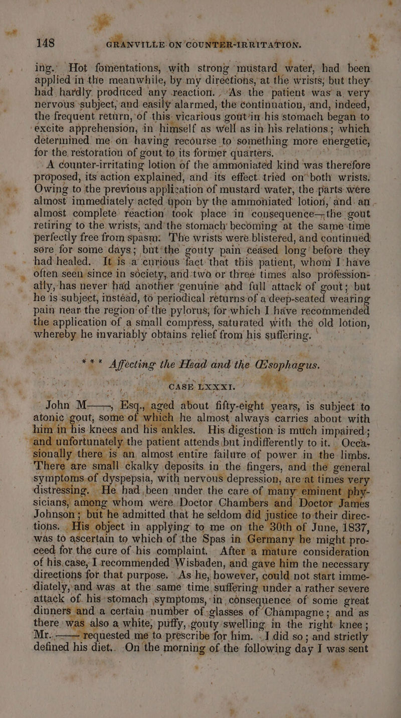 a r 148 - GRANVILLE ON ‘COUNTER-IR RITATION. F ing.’ “Hot fomentations, with strong” mustard water, had been applied i in the meanwhile, by my directions, at the: wrists: but they had hardly. produced any .reaction. , “As the. patient was’ a, very nervous “subject, and. easily alarmed, the continuation, and, indeed, the frequent return, of this: vicarious gout’in_ his ‘stomach began to ‘excite apprehension, in himself as well as in his relations; which determined’ me on having recourse to something more energeti, for the restoration of gout, ny its former quarters. ~ A counter-irritating lotion of the ammioniated kind was s therefore proposed, its action explained, and ‘its effect. tried onboth wrists. Owing to ithe previous applic ation of mustard water, the parts were almost immediately acted. Upon by the ammohiated lotion, and. an - almost. complete’ réaction took place ‘in ‘consequence— the ‘gout retiring to the wrists) and‘ the stomach’ beconiing at the same-time perfectly free from spasm: ‘The wrists were. blistered, and continued sore for some days; but*the gouty pain’ Gedsed. long’ before. they had: healed. It is a ‘eurious ‘fact that this patient, whom Ihave ally, ‘has never had another ‘genuine ahd full attack of gout; but pain néar the region’ ‘of the pylorus, for which I have recommended the application of a small compress, saturated with the old lotion, whereby he sre, obtains relief from his aptiering, ee Afosting t the Feil and the Gsoph ag ues y CASE LXNI. i we, John aie Esq. aged about fifty- eight years, is aulieere to atonic 4 out, some of wl ich he almost always carries about with ee in his ‘knees and his ankles. His digestion: i is much impaired; The ly Ahere is an, almost entire failure of power in. the limbs. | a small ckalky deposits in the fingers, and the general symptoms.of dyspepsia, with nervous Mepression are at times ver paatbes in He had, been under. the care of many em hy sician ng v whom were. Doctor Chambers nd Deer o Johnson ; uit he admitted that he seldom did justice to their direc- tions. _ His object. in applying to me on the 30t th \ of June, 1837, nany he might j pro- ceed for the cure of his complaint. After a mature consideration of his,case, I recommended’ Wisbaden, and gave him the’ necessary directions for that: purpose. As: he, however, could not start imme- attack of. his*stomach symptoms, in consequence of some great dinners and a certain. number of; glasses of Champagne ; and as there: ras also a white, puffy, , gouty swelling m the right: knee ; Mr..—— requested me ta prescribe for him. .I did so; and strictly defined his. diet.. On ‘the morning of the following day I was sent , |