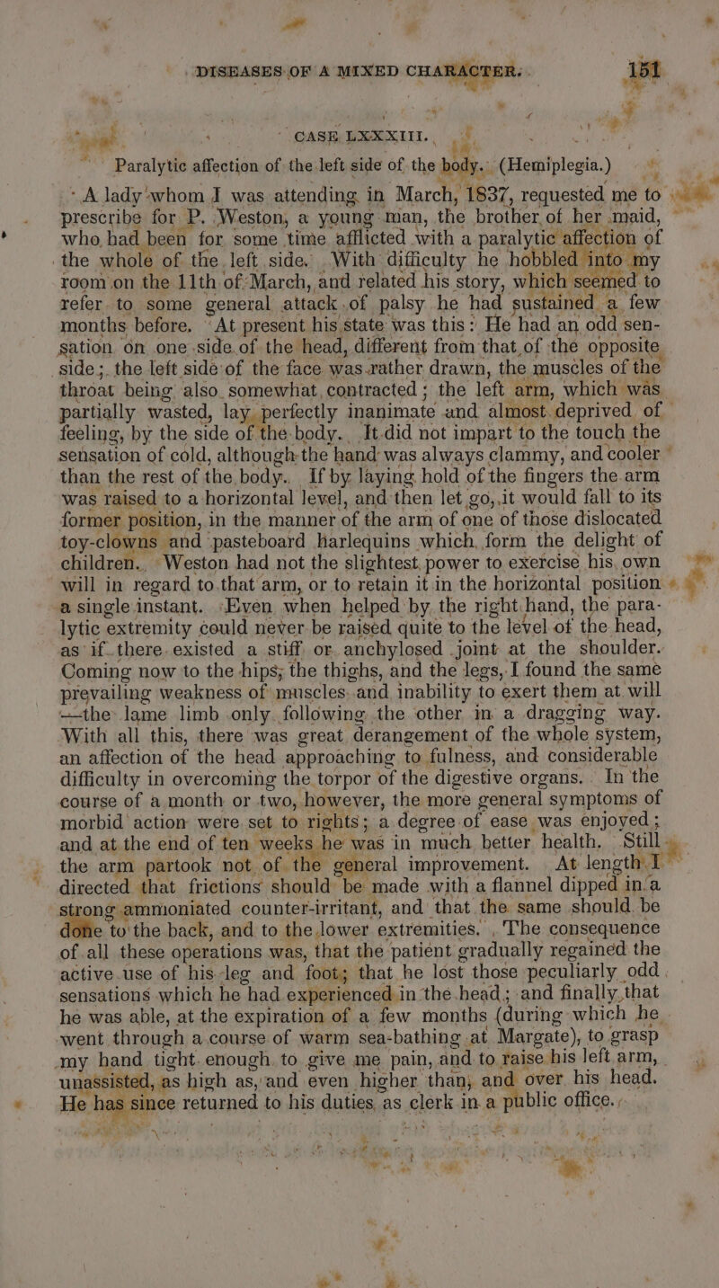 DISEASES: OF A MIXED CHARACTER. et . aie a , yf aie yp 4 ~ &amp; { ‘ mA - of vt % ms ae Y % CASE. LXXXITI. \ ie i Paralytic affection of the left side of the body. (Hemiplegia.) af A lady'whom J was attending in March, 1837, requested me to ia prescribe for P. Weston, a young man, the brother of her maid, who, had been for some time afflicted with a paral ycebateol mm of the whole of the. left side. With difficulty he hobbled ii He Sn ia room on the 11th of March, and related his story, which seemed to refer to some general attack.of palsy he had sustained a few months before. “At present his state was this: He had an odd sen- sation on one side.of the head, different from that,of the opposite ‘side; the left side of the face was.rather drawn, the muscles of the throat being also. somewhat, contracted ; the left arm, which was. partially wasted, lay perfectly inanimate and almost. deprived. of © feeling, by the side of the-body. It.did not impart to the touch the sensation of cold, although-the hand was always clammy, and cooler © than the rest of the body.. If by laying hold of the fingers the.arm was raised to a horizontal Jevel, and then let go,,it would fall to its former position, in the manner of the arm of one of those dislocated toy-clowns and ‘pasteboard harlequins which, form the delight of children... ‘Weston. had not the slightest. power to exercise his.own will in regard to.that arm, or to retain it in the horizontal position » © a single instant. “Even when helped by. the right: hand, the para- lytic extremity could never be raised quite to the level of the head, as if. there. existed a stiff or. anchylosed joint at the shoulder. Coming now to the hips; the thighs, and the legs, I found the same prevailing weakness of muscles:.and, inability to exert them at will —the lame limb only. following the other im a dragging way. ‘With all this, there was great, derangement of the whole system, an affection of the head approaching to fulness, and considerable difficulty in overcoming the torpor of the digestive organs. | In the course of a, month or two, however, the more general symptoms of morbid’ action were set to rights; a degree.of ease was enjoyed; and at the end of ten weeks he was in much better health, Sully | the arm partook not of the general improvement. At length T . directed that frictions should be made with a flannel dipped in‘a | nari a counter-irritant, and’ that the same should. be whe to'the back, and to the lower extremities. ,'The consequence of all these operations was, that the patient gradually regained the active.use of his leg and foot; that he lost those peculiarly odd . sensations which he had. experienced. in the head; and finally, that he was able, at the expiration of a few months (during which he | went through a. course of warm sea-bathing at Margate), to grasp my hand tight. enough, to give me pain, and to raise his left. arm, _ unassisted, as high as, and even higher than; and over. his head. He has since returned to his duties as clerk in a public office. ow a one , ,, } Coa. ae Pe \