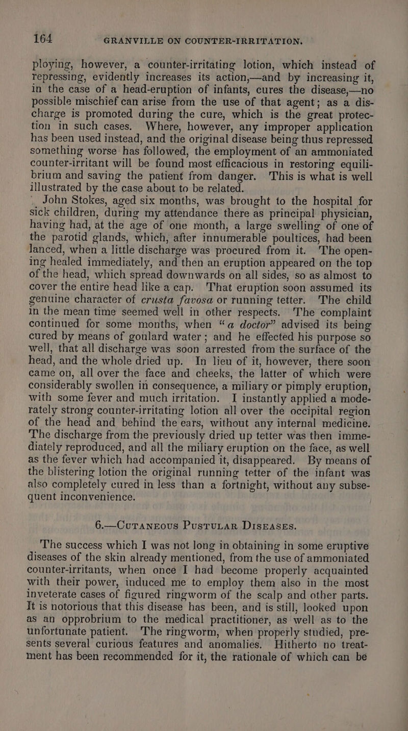 ploying, however, a counter-irritating lotion, which instead of repressing, evidently increases its action,—and by increasing it, in the case of a head-eruption of infants, cures the disease,—no possible mischief can arise from the use of that agent; as a dis- charge is promoted during the cure, which is the great protec- tion in such cases. Where, however, any improper application has been used instead, and the original disease being thus repressed something worse has followed, the employment of an ammoniated counter-irritant will be found most efficacious in restoring equili- brium and saving the patient from danger. This is what is well illustrated by the case about to be related. John Stokes, aged six months, was brought to the hospital for sick children, during my attendance there as principal physician, having had, at the age of one month, a large swelling of one of the parotid glands, which, after innumerable poultices, had been Janced, when a little discharge was procured from it. 'The open- ing healed immediately, and then an eruption appeared on the top of the head, which spread downwards on all sides, so as almost to cover the entire head like a cap. That eruption soon assumed its genuine character of crusta favosa or running tetter. The child in the mean time seemed well in other respects. The complaint continued for some months, when “a doctor” advised its being cured by means of goulard water; and he effected his purpose so well, that all discharge was soon arrested from the surface of the head, and the whole dried up. In lieu of it, however, there soon came on, all over the face and cheeks, the latter of which were considerably swollen in consequence, a miliary or pimply eruption, with some fever and much irritation. I instantly applied a mode- rately strong counter-irritating lotion all over the occipital region of the head and behind the ears, without any internal medicine. The discharge from the previously dried up tetter was then imme- diately reproduced, and all the miliary eruption on the face, as well as the fever which had accompanied it, disappeared. By means of the blistering lotion the original running tetter of the infant was also completely cured in less than a fortnight, without any subse- quent inconvenience. 6.—CuTANEOoOUS PusTuLAR DISEASES. The success which I was not long in obtaining in some eruptive diseases of the skin already mentioned, from the use of ammoniated counter-irritants, when once I had become properly acquainted with their power, induced me to employ them also in the most inveterate cases of figured ringworm of the scalp and other parts. It is notorious that this disease has been, and is still, looked upon as an opprobrium to the medical practitioner, as well as to the unfortunate patient. The ringworm, when properly studied, pre- sents several curious features and anomalies. Hitherto no treat- ment has been recommended for it, the rationale of which can be