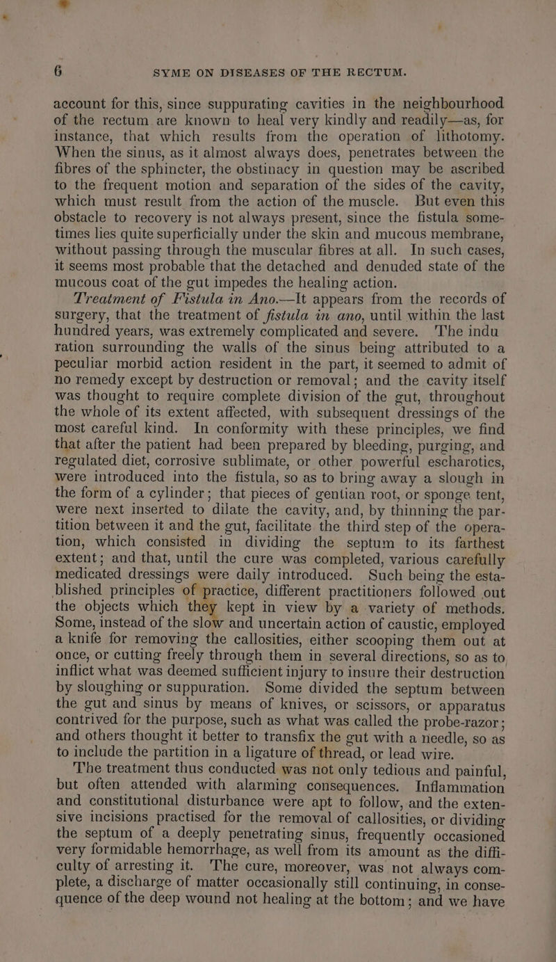 account for this, since suppurating cavities in the neighbourhood of the rectum are known to heal very kindly and readily—as, for instance, that which results from the operation of lithotomy. When the sinus, as it almost always does, penetrates between the fibres of the sphincter, the obstinacy in question may be ascribed to the frequent motion and separation of the sides of the cavity, which must result from the action of the muscle. But even this obstacle to recovery is not always present, since the fistula some- times lies quite superficially under the skin and mucous membrane, without passing through the muscular fibres at all. In such cases, it seems most probable that the detached and denuded state of the mucous coat of the gut impedes the healing action. Treatment of Fistula in Ano.—It appears from the records of surgery, that the treatment of fistula in ano, until within the last hundred years, was extremely complicated and severe. The indu ration surrounding the walls of the sinus being. attributed to a peculiar morbid action resident in the part, it seemed to admit of no remedy except by destruction or removal; and the cavity itself was thought to require complete division of the gut, throughout the whole of its extent affected, with subsequent dressings of the most careful kind. In conformity with these principles, we find that after the patient had been prepared by bleeding, purging, and regulated diet, corrosive sublimate, or other powerful escharotics, were introduced into the fistula, so as to bring away a slough in the form of a cylinder; that pieces of gentian root, or sponge tent, were next inserted to dilate the cavity, and, by thinning the par- tition between it and the gut, facilitate the third step of the opera- tion, which consisted in dividing the septum to its farthest extent; and that, until the cure was completed, various carefully medicated dressings were daily introduced. Such being the esta- blished principles of practice, different practitioners followed out the objects which they kept in view by a variety of methods. Some, instead of the slow and uncertain action of caustic, employed a knife for removing the callosities, either scooping them out at once, or cutting freely through them in several directions, so as to inflict what was deemed sufficient injury to insure their destruction by sloughing or suppuration. Some divided the septum between the gut and sinus by means of knives, or scissors, or apparatus contrived for the purpose, such as what was called the probe-razor ; and others thought it better to transfix the gut with a needle, so as to include the partition in a ligature of thread, or lead wire. The treatment thus conducted was not only tedious and painful, but often attended with alarming consequences. Inflammation and constitutional disturbance were apt to follow, and the exten- sive incisions practised for the removal of callosities, or dividing the septum of a deeply penetrating sinus, frequently occasioned very formidable hemorrhage, as well from its amount as the diffi- culty of arresting it. 'The cure, moreover, was not always com- plete, a discharge of matter occasionally still continuing, in conse- quence of the deep wound not healing at the bottom; and we have