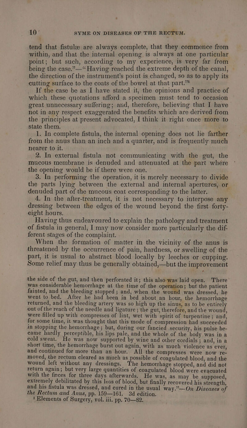 : 10° SYME ON DISEASES OF THE RECTUM. tend that fistule are always complete, that they commence from within, and that the internal opening, is always at one particular point; but such, according to my experience, 1s very far from being the case.”—“ Having reached the extreme depth of the canal, the direction of the instrument’s point is changed, so as to apply its cutting surface to the coats of the bowel at that part.” If the case be as I have stated it, the opinions and practice of which these quotations afford a specimen must tend to occasion great unnecessary suffering; and, therefore, believing that I have not in any respect exaggerated the benefits which are derived from the principles at present advocated, I think it right once more to state them. he aig 3 1. In complete fistula, the internal opening does not lie farther from the anus than an inch and a quarter, and is frequently much nearer to it. 2. In external fistula not communicating with the gut, the mucous membrane is denuded and attenuated at the part where the opening would be if there were one. i. 3. In performing the operation, it is merely necessary to divide the parts lying between the external and internal apertures, or denuded part of the mucous coat corresponding to the latter. A. In the after-treatment, it is not necessary to interpose any dressing between the edges of the wound beyond the first forty- eight hours. : Having thus endeavoured to explain the pathology and treatment of fistula in general, I may now consider more particularly the dif- ferent stages of the complaint. When the formation of matter in the vicinity of the anus is threatened by the occurrence of pain, hardness, or swelling of the part, it is usual to abstract blood locally by leeches or cupping. Some relief may thus be generally obtained,—but the improvement the side of the gut, and then perforated it; this also was laid open. There was considerable hemorrhage at the time of the operation; but the patient fainted, and the bleeding stopped ; and, when the wound was dressed, he went to.bed. After he had been in bed about an hour, the hemorrhage returned, and the bleeding artery was so high up the sinus, as to be entirely out of the reach of the needle and ligature ; the gut, therefore, and the wound, were filled up with compresses of lint, wet with spirit of turpentine; and, for some time, it was thought that this mode of compression had succeeded in stopping the hemorrhage; but, during our fancied security, his pulse be- came hardly perceptible, his lips pale, and the whole of the body was ina cold sweat. He was now supported by wine and other cordials ; and, ina short time, the hemorrhage burst out again, with as much violence as ever, and continued for more than an hour. All the compresses were now re- moved, the rectum cleared as much as possible of coagulated blood, and the wound left without any dressings. The hemorrhage stopped, and did not return again; but very large quantities of coagulated blood were evacuated with the feeces for three days afterwards. He was, as may be supposed, extremely debilitated by this loss of blood, but finally recovered his strength, and his fistula was dressed, and cured in the usual way.”—On Diseases of the Rectum and Anus, pp. 159—161. 3d edition.