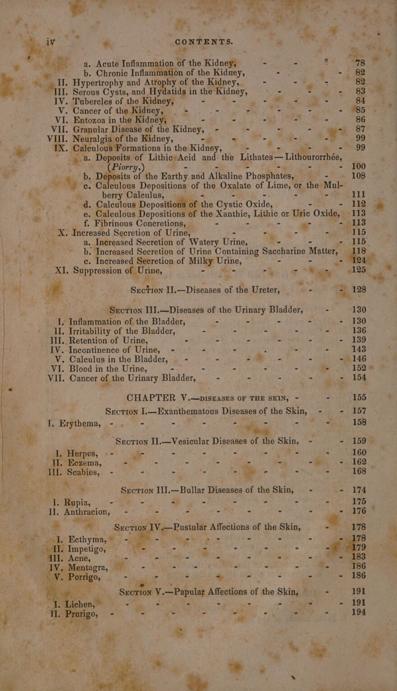 weal, ae” a » co) . ; av a a “s . % y,* ” eg * aigh + * Y Yi * y a a ‘Se _ i oe. iV * CONTENTS. . , i ot be vig A a a ras ‘we th et a a. Acute Inflammation of the Kidney, - - é 78 b. Chronic Inflammation of the Kidney, CE: , = &gt;) SB ag an Hypertrophy and Atrophy of the Kidney, - = els 82 If. Serous Cysts, and Hydatids in the a eae is = wy: | Se es IV. Tubercles of the Kidney, —- eo et ee 84 V. Cancer of the Kidney, nae _- - _ - - #85 VI. Entozoa in the Kidney, ae : Me 86 VII. Granular Disease of the Kidney, - - - - Le 87 VIII. Neuralgia of the Kidney, -— - ae &lt;_ ee 99 . Xx. Calculous Formations i in the Kidney, - = ‘99 : ? Pao Deposits of Lithic’Acid and the Lithates — Lithourormhée, 4 (Piorry,) - 100 iM ge De Deposits of the Earthy ad Alkaline Phosphates, Ay 108 ¥ ec. Caleulous Depositions of the Oxalate of Lime, or the: Mul- a; P, berry Calculus, - - 111 sh . d. Calculous Depositions of bthe Oystic Gride, - 112 ‘Aa e. Caleulous Depositions 3 the Xanthic, Lithic or tise Oxide, 113 f Fibrinous Concretions, - - - . - 113 X. Increased Secretion of Urine, ~. - - 115 a. Increased Secretion of Watery Urine: _ chao | : b. Increased Secretion of Urine Containing Saccharine Maite St |  c. Increased Secretion of Milky Urine, - We XI, Suppression OU ine, = Men -f - ‘ se ae Y ( | « _ Section II.—Diseases of fis Ureter, _ a&gt; Oa 128 | “ A ee as | Section I1I.—Diseases of the Usaay Bladder, - 130 Ip Inflammation of the Bladder, - - - -— - 130 II. Irritability of the Bladder, - - - - (. 136 IlJ. Retention of Urine, - - - - - - 139 IV. Incontinence of Urine, - - - : - - 143 V. Calculus in the Bladder, - oa a : - 146 | VI. Blood in the Urine, - : - - - 152 * Vil. Cancer of the Urinary isadon: Te “ - = a oe Dw CHAPTER V.—pisrasts of THE SRAN) . - 155 OT ari, Section I,—Exanthematous Diseases of the Skin, - - 157 wea 1. Erythema, »-, 4° °'- = - ee is 3 esi 158 Sat . Section I].—Vesicular Diseases of the Skin, - - 159 I. Herpes, : - ii - - - ~) es - 160 i ‘TI. Eczema, - - - - - om, .+ 162 ML. Scabies, - - -— ro we . - - - 168 | Doge Sirioie Il].—Bullar Diseases of the Skin, - f : oT Rupia, re fh 47 - _ . .  Il. Petistacion, . - ” - - - . . aid “r j a +e : ° * Sal Section, V.—Pustular Affections of the Skin, Se” Seeks Ecthyma,@:; -y A= ete 8 - * &gt; si at Impetigo, = - - - - - - . ewer ad, Acne, - . Me ‘ * ¢ Ne
