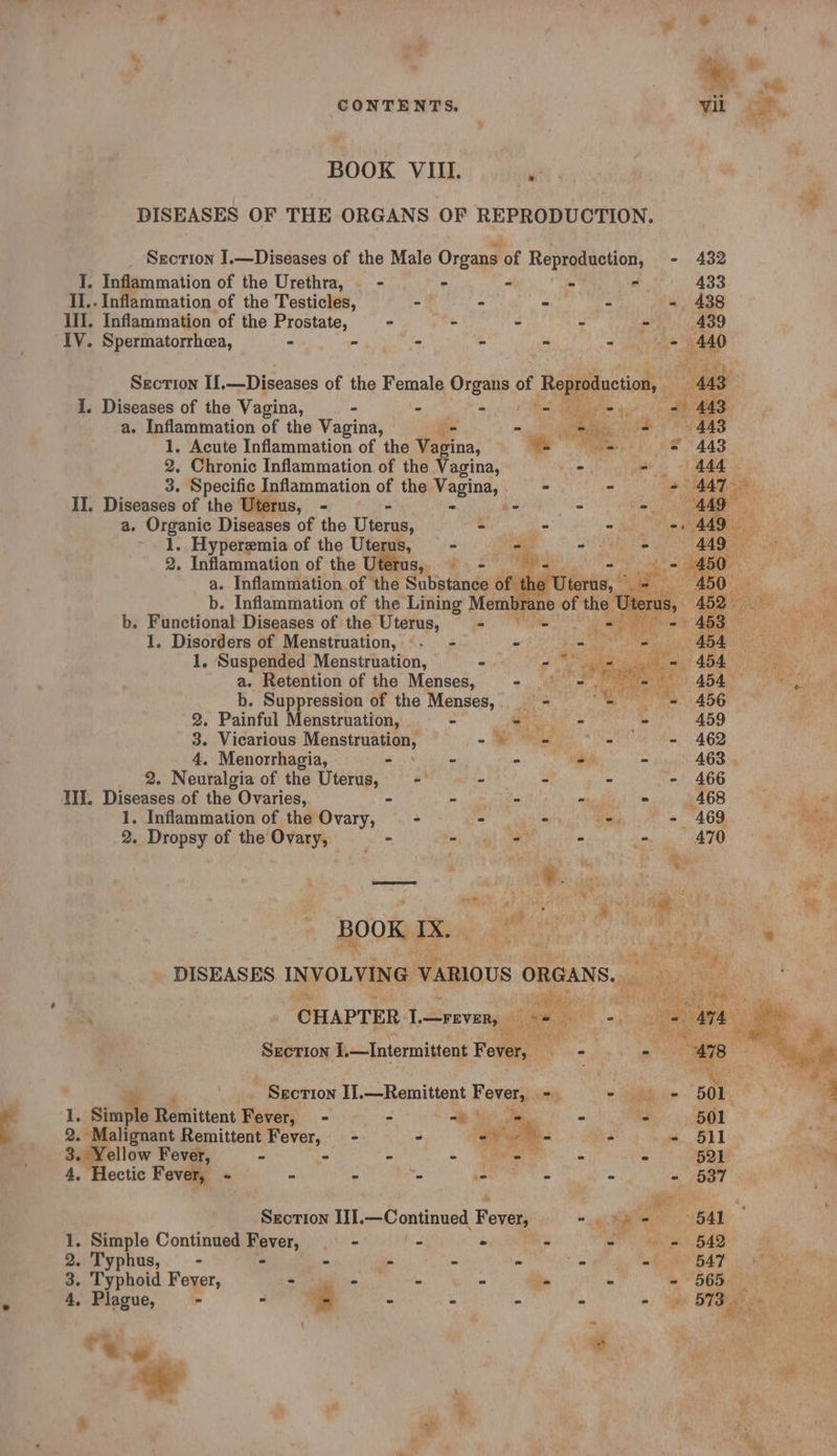 CONTENTS. Vii oy BOOK VIII. . | “&gt; DISEASES OF THE ORGANS OF REPRODUCTION. Srcrion I.—Diseases of the Male Organs of Reproduction, - 432 J. Inflammation of the Urethra, - - - - - 433 II.. Inflammation of the Testicles, - - = - - 438 III. Inflammation of the Prostate, - - - - - 439 IV. Spermatorrhea, - - ° - - - = 440 Section If.—Diseases of the Female Organs of Regainesion: * 443 I. Diseases of the Vagina, = ii) st rl fh = 443 a. Inflammation of the Vagina, . = iia Sie = 443 1. Acute Inflammation of the fina; ees = 443 2. Chronic Inflammation of the Vagina, - = 4447 3. Specific Inflammation of the Vagina, II. Diseases of the Uterus, - - - a. Organic Diseases of the Uterus, - ~. 1. Hyperemia of the Uterus, - 2. Inflammation of the Uterus, —- a. Inflammation of the Substance of #1 * _b. Inflammation of the Lining Membran 45 i b. Functional Diseases of the Uterus, - 45 1. Disorders of Menstruation, . - 454 1. Suspended Menstruation, &gt; 454 . a. Retention of the Menses, 454 aed b. Suppression of the Menses, © - © = = 456 . 2. Painful Menstruation, RA - 459 3. Vicarious Menstruation, - ee - - 462 4, Menorrhagia, BN i - cae - 463 2. Neuralgia of the Uterus, -— ameter e - - 466 III. Diseases of the Ovaries, - - = = » 468 Ms 1. Inflammation of the Ovary, = - - mel ee - 469 tatty 2. Dropsy of the Ovary, - - - - - 470 : ore i *. oN eee er of ye oe ly te ae BOOK Fou at * ; Pee DISEASES INVOLVING VARIOUS ORGANS. _ id sabe ae x CHAPTER L—reven, == —- Snorion I. —Intermittent Fever, eel aS Section II.—Remittent Fores ihe re | ‘ 1. Simple Remittent Fever, - - Oe ey _ rs 501 PHS 2. Malignant Remittent Fever, - - oy ae - - 511 2 3. Yellow Fever, ¥  | Ae ¥ 521 Ny 4. Hectic Fever, - - ° “. ao - - 587 Section IJI.—Continued Fever, = gi Mae GAL 1, Simple Continued Fever, - - - - - «= 542 2. Typhus, - - - - - * Be TR gh Y aK An ah 3. Typhoid Fever, - io he = hie a +. BOB. iE ti 4, Plague, - ~ s - * - . &gt; la mile &lt;3: — | es. -..