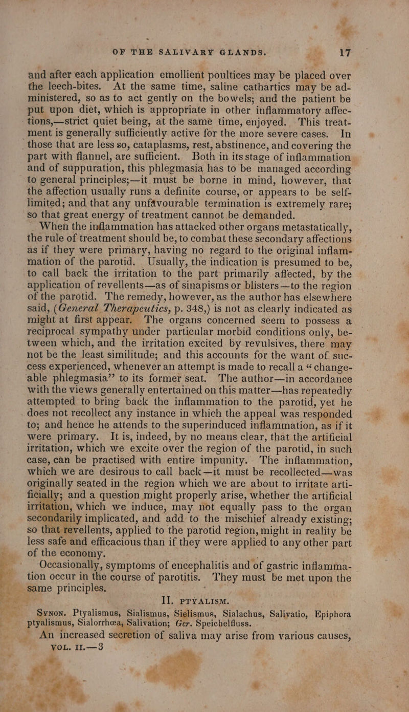 * OF THE SALIVARY GLANDS. jee 17 and after each application emollient poultices may be placed over the leech-bites. At the same time, saline cathartics may be ad- ministered, so as to act gently on the bowels; and the patient be put upon diet, which is appropriate in other inflammatory affec- tions,—strict quiet being, at the same time, enjoyed. This treat- ment is generally sufficiently active for the more severe cases. In part with flannel, are sufficient. Both in itsstage of inflammation and of suppuration, this phlegmasia has to be managed according to general principles;—it must be borne in mind, however, that the affection usually runs a definite course, or appears to be self- limited; and that any unfavourable termination is extremely rare; so that great energy of treatment cannot be demanded. When the inflammation has attacked other organs metastatically, the rule of treatment should be, to combat these secondary affections as if they were primary, having no regard to the original inflam- mation of the parotid. Usually, the indication is presumed to be, to call back the irritation to the part primarily affected, by the application of revellents—as of sinapisms or blisters —to the region of the parotid. The remedy, however, as the author has elsewhere said, (General Therapeutics, p. 348,) is not as clearly indicated as might at first appear. The organs concerned seem to possess a reciprocal sympathy under particular morbid conditions only, be- tween which, and the irritation excited by revulsives, there may not be the least similitude; and this accounts for the want of. suc- cess experienced, whenever an attempt is made to recall a “ change- able phlegmasia’’ to its former seat. The author—in accordance with the views generally entertained on this matter—has repeatedly attempted to bring back the inflammation to the parotid, yet he does not recollect any instance in which the appeal was responded to; and hence he attends to the superinduced inflammation, as if it were primary. It is, indeed, by no means clear, that the artificial irritation, which we excite over the region of the parotid, in such case, can be practised with entire impunity. The inflammation, which we are desirous to call back—it must be recollected—was originally seated in the region which we are about to irritate arti- ficially; and a question might properly arise, whether the artificial irritation, which we induce, may not equally pass to the organ secondarily implicated, and add to the mischief already existing; so that revellents, applied to the parotid region, might in reality be less safe and efficacious than if they were applied to any other part of the economy. : “ Occasionally, symptoms of encephalitis and of gastric inflamma- tion occur in the course of parotitis. They must be met upon the Il. pryALism. Synon. Ptyalismus, Sialismus, Sielismus, Sialachus, Salivatio, Epiphora ptyalismus, Sialorrhoea, Salivation; Ger. Speichelfluss. . Pome. : 5 . 7 An increased secretion of saliva may arise from various causes, VOL. I1.—3 | + is eth e . {Sy ee BS is et. ut We it spt ye - A ule” sp off . on é e2i? Fe &gt; 4 .