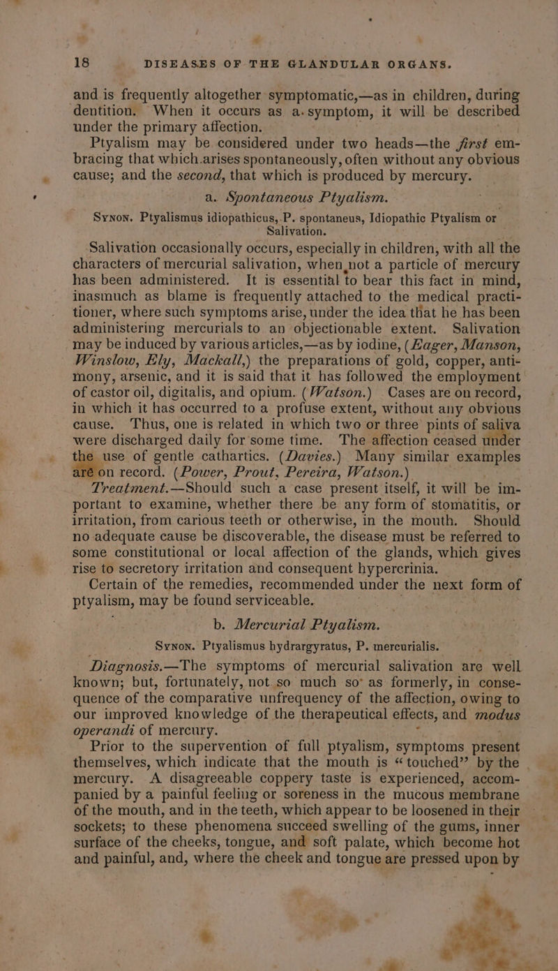 18 DISEASES OF THE GLANDULAR ORGANS. and is frequently altogether symptomatic,—as in children, during dentition. When it occurs as a. symptom, it will. be described under the primary affection. Ptyalism may be. considered under two heads—the first em- bracing that which.arises spontaneously, often without any obvious cause; and the second, that which is produced by mercury. a. Spontaneous Ptyalism. Synon. Ptyalismus idiopathicus,.P. spontaneus, Idiopathic Ptyalism or. Salivation. Salivation occasionally occurs, especially in children, with all the characters of mercurial salivation, when not a particle of mercury has been administered. It is essential to bear this fact in mind, inasmuch as blame is frequently attached to the medical practi- tioner, where such symptoms arise, under the idea that he has been administering mercurials to an objectionable extent. Salivation may be induced by various articles, —as by iodine, (Hager, Manson, Winslow, Ely, Mackall,) the preparations of gold, copper, anti- mony, arsenic, and it is said that it has followed the employment of castor oil, digitalis, and opium. (Watson.) . Cases are on record, in which it has occurred to a profuse extent, without any obvious cause. Thus, one is related in which two or three pints of sa ha were discharged daily for some time. The affection ceased er ae. of gentle cathartics. (Davies.) Many similar examples on record. (Power, Prout, Pereira, Watson.) Treatment.—Should such a case present itself, it will be im- portant to examine, whether there be any form of stomatitis, or irritation, from carious teeth or otherwise, in the mouth. Should no adequate cause be discoverable, the disease must be referred to some constitutional or local affection of the glands, which gives rise to secretory irritation and consequent hypercrinia. Certain of the remedies, recommended under the next form of Rien, may be found serviceable, b. Mercurial Fivatiom. Synon. Ptyalismus hydrargyratus, P. mercurialis. Diagnosis.—The symptoms of mercurial salivation are well known; but, fortunately, not so much so* as formerly, in conse- quence of the comparative unfrequency of the affection, owing to our improved knowledge of the therapeutical effects, and Tapas operandi of mercury. Prior to the supervention of full ptyalism, symptoms pkaaene themselves, which indicate that the mouth is “ touched” by the | mercury. A disagreeable coppery taste is experienced, accom- panied by a painful feeling or soreness in the mucous membrane of the mouth, and in the teeth, which appear to be loosened in their sockets; to these phenomena ‘succeed swelling of the gums, inner surface ‘of the cheeks, tongue, and soft palate, which become hot and painful, and, where the cheek and tongue are pressed upon by