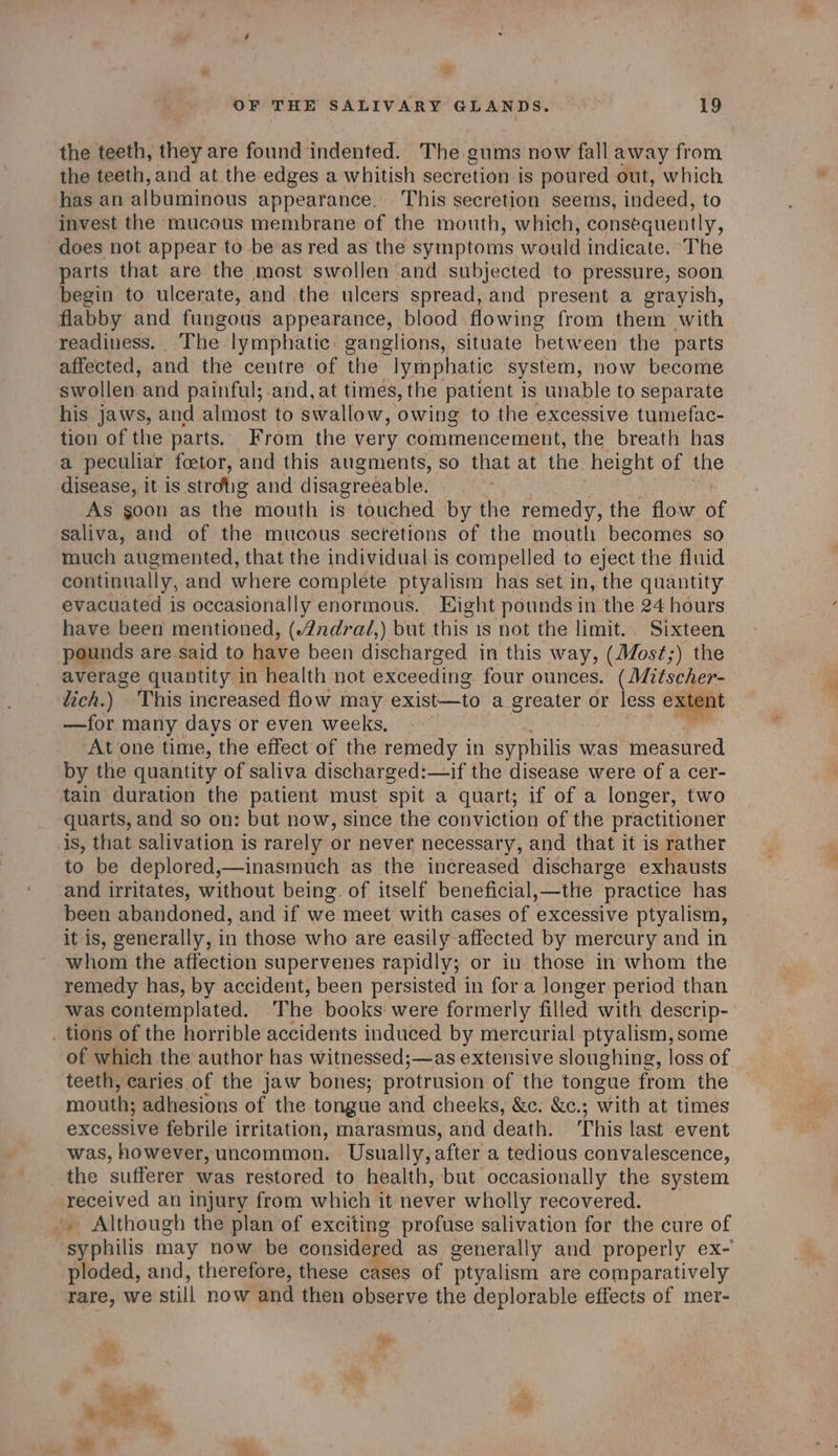 * OF THE SALIVARY GLANDS. 19 the teeth, they are found indented. The gums now fall away from the teeth, and at the edges a whitish secretion is poured out, which has an albuminous appearance. ‘This secretion seems, indeed, to invest the mucous membrane of the mouth, which, consequently, does not appear to be as red as the symptoms would indicate. The parts that are the most swollen and subjected to pressure, soon begin to ulcerate, and the ulcers spread, and present a grayish, flabby and fungous appearance, blood flowing from them with readiness. The lymphatic: ganglions, situate between the parts affected, and the centre of the lymphatic system, now become swollen and painful; and, at times, the patient is unable to separate his jaws, and almost to swallow, owing to the excessive tumefac- tion of the parts. From the very commencement, the breath has a peculiar foetor, and this augments, so that at the height of the disease, it is strotig and disagreeable. =~ As goon as the mouth is touched by the remedy, the flow y saliva, and of the mucous secretions of the mouth becomes so much augmented, that the individual is compelled to eject the fluid continually, and where complete ptyalism has set in, the quantity evacuated is occasionally enormous. Eight pounds in the 24 hours have been mentioned, (2ndral,) but this is not the limit, Sixteen pounds are said to have been discharged in this way, (JMost;) the average quantity in health not exceeding four ounces. (Mitscher- lich.) This increased flow may exist—to a greater or less exter —for many days or even weeks, At one time, the effect of the remedy in syphilis was measured by the quantity of saliva discharged:—if the disease were of a cer- tain duration the patient must spit a quart; if of a longer, two quarts, and so on: but now, since the conviction of the practitioner is, that salivation is rarely or never necessary, and that it is rather to be deplored,—inasmuch as the increased discharge exhausts and irritates, without being. of itself beneficial,—the practice has been abandoned, and if we meet with cases of excessive ptyalism, it is, generally, in those who are easily affected by mercury and in whom the affection supervenes rapidly; or in those in whom the remedy has, by accident, been persisted in for a longer period than was contemplated. The books were formerly filled with descrip- _ tions of the horrible accidents induced by mercurial ptyalism, some of which the author has witnessed;—as extensive sloughing, loss of teeth, caries of the jaw bones; protrusion of the tongue from the mouth; adhesions of the tongue and cheeks, &amp;c. &amp;c.; with at times excessive febrile irritation, marasmus, and death. This last event was, however, uncommon. Usually, after a tedious convalescence, the sufferer was restored to health, but occasionally the system received an injury from which it never wholly recovered. -. Although the plan of exciting profuse salivation for the cure of syphilis may now be considered as generally and properly ex- ploded, and, therefore, these cases of ptyalism are comparatively rare, we still now and then observe the deplorable effects of mer- Real