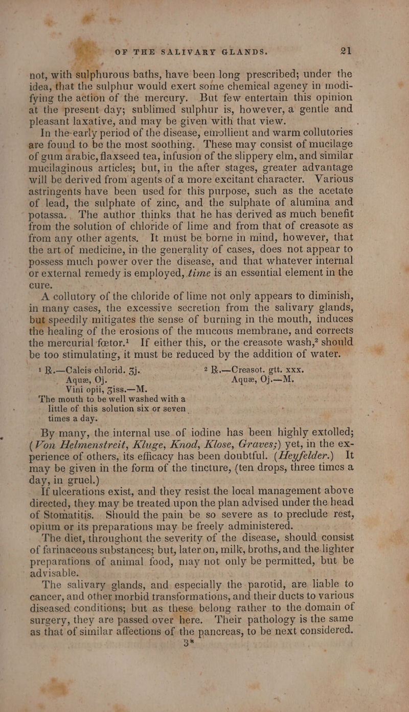 p OF THE SALIVARY GLANDS. 21 not, with sulphurous baths, have been long prescribed; under the idea, that the sulphur would exert some chemical agency in modi- fying the action of the mercury. But few entertain this opinion at the present day; sublimed sulphur is, however, a gentle and pleasant laxative, and may be given with that view. In the-early period of the disease, etnollient and warm collutories are found to be the most soothing. These may consist of mucilage of gum arabic, flaxseed tea, infusion of the slippery elm, and similar mucilaginous articles; but, in the after stages, greater advantage will be derived from agents of a more excitant character. Various astringents have been used for this purpose, such as the acetate of lead, the sulphate of zinc, and the sulphate of alumina and potassa., The author thinks that he has derived as much benefit: from the solution of chloride of lime and from that of creasote as from any other agents. It must be borne in mind, however, that the art of medicine, in-the generality of cases, does not.appear to possess much power over the disease, and that whatever internal or external remedy is employed, é2me is an essential element in the cure. | . | | A collutory of the chloride of lime not only appears to diminish, in many cases, the excessive secretion from the salivary glands, but speedily mitigates the sense of burning in the mouth, induces the healing of the erosions of the mucous membrane, and corrects the mercurial ‘fcetor.!' If either this, or the creasote wash,” should be too stimulating, it must be reduced by the addition of water. — 1 R.—Calcis chlorid. 3}. : 2 B.—Creasot. gtt. xxx. _ Aque, Oj. Aque, Oj.—M. Vini opti, Ziss.—M. | me The mouth to be well washed with a little of this solution six cr seven. times a day. / } By many, the internal use.of iodine has been highly extolled; (Von Helmenstreit, Kluge, Knod, Klose, Graves;) yet, in the ex- perience of others, its efficacy has been doubtful. (Heyfelder.) It may be given in the form of the tincture, (ten drops, three times a day, in gruel.) ‘oi | | If ulcerations exist, and they resist the local management above directed, they may be treated upon the plan advised under the head of Stomatitis. Should the pain be so severe as to preclude rest, opium or its preparations may be freely administered. | The diet, throughout the severity of the disease, should consist of farinaceous substances; but, later on, milk, broths, and the.lighter preparations of animal food, may not only be permitted, but be advisable. | : | The salivary glands, and especially the parotid, are. liable to cancer, and other morbid transformations, and their ducts to various diseased conditions; but as these belong rather to the domain of surgery, they are passed:over here. Their pathology is the same as that of similar affections of the pancreas, to be next considered, B%*