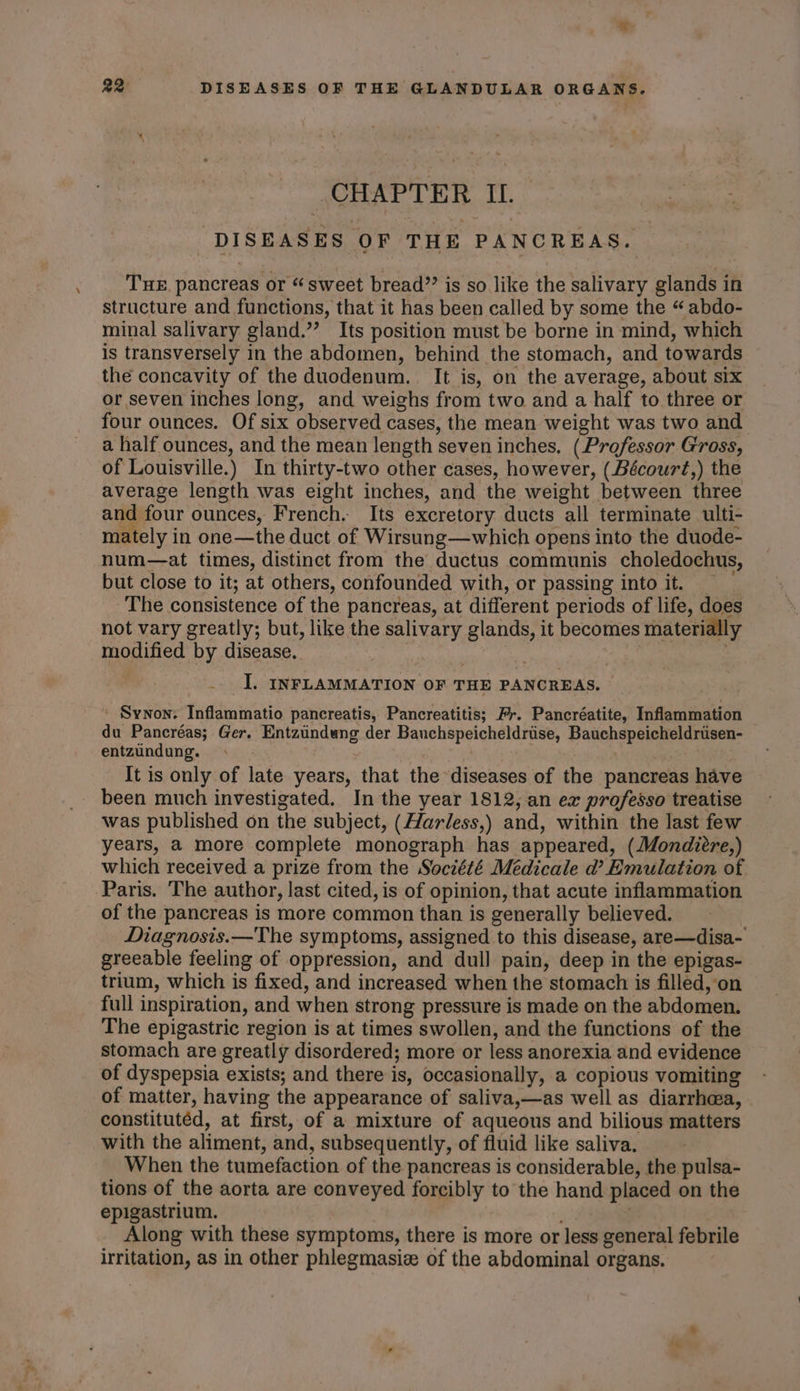 \ DISEASES OF THE PANCREAS. THE. pancreas or “ sweet bread”? is so like the salivary glands in structure and functions, that it has been called by some the “ abdo- minal salivary gland.”’ Its position must be borne in mind, which is transversely in the abdomen, behind the stomach, and towards the concavity of the duodenum. It is, on the average, about six or seven inches long, and weighs from two and a half to three or four ounces. Of six observed cases, the mean weight was two and a half ounces, and the mean length seven inches, (Professor Gross, of Louisville.) In thirty-two other cases, however, (Bécourt,) the average length was eight inches, and the weight between three and four ounces, French. Its excretory ducts all terminate ulti- mately in one—the duct of Wirsung—which opens into the duode- num—at times, distinct from the ductus communis choledochus, but close to it; at others, confounded with, or passing into it. — The consistence of the pancreas, at different periods of life, does not vary greatly; but, like the salivary glands, it becomes materially modified by disease. . |. INFLAMMATION OF THE PANCREAS. ' Synon. Inflammatio pancreatis, Pancreatitis; Fr. Pancréatite, Inflammation du Pancréas; Ger. Entzuindung der Bauchspeicheldrise, Bauchspeicheldriisen- entzundung. It is only of late years, that the diseases of the pancreas have been much investigated. In the year 1812, an ex professo treatise was published on the subject, (Harless,) and, within the last few years, a more complete monograph has appeared, (Mondiere,) which received a prize from the Société Médicale d’ Emulation of Paris. The author, last cited, is of opinion, that acute inflammation of the pancreas is more common than is generally believed. Diagnosis.—The symptoms, assigned to this disease, are—disa- greeable feeling of oppression, and dull pain, deep in the epigas- trium, which is fixed, and increased when the stomach is filled, on full inspiration, and when strong pressure is made on the abdomen. The epigastric region is at times swollen, and the functions of the stomach are greatly disordered; more or less anorexia and evidence of dyspepsia exists; and there is, occasionally, a copious vomiting of matter, having the appearance of saliva,—as well as diarrhea, constitutéd, at first, of a mixture of aqueous and bilious matters with the aliment, and, subsequently, of fluid like saliva. : When the tumefaction of the pancreas is considerable, the pulsa- tions of the aorta are conveyed forcibly to the hand placed on the epigastrium. | Along with these symptoms, there is more or less general febrile irritation, as in other phlegmasiz of the abdominal organs.