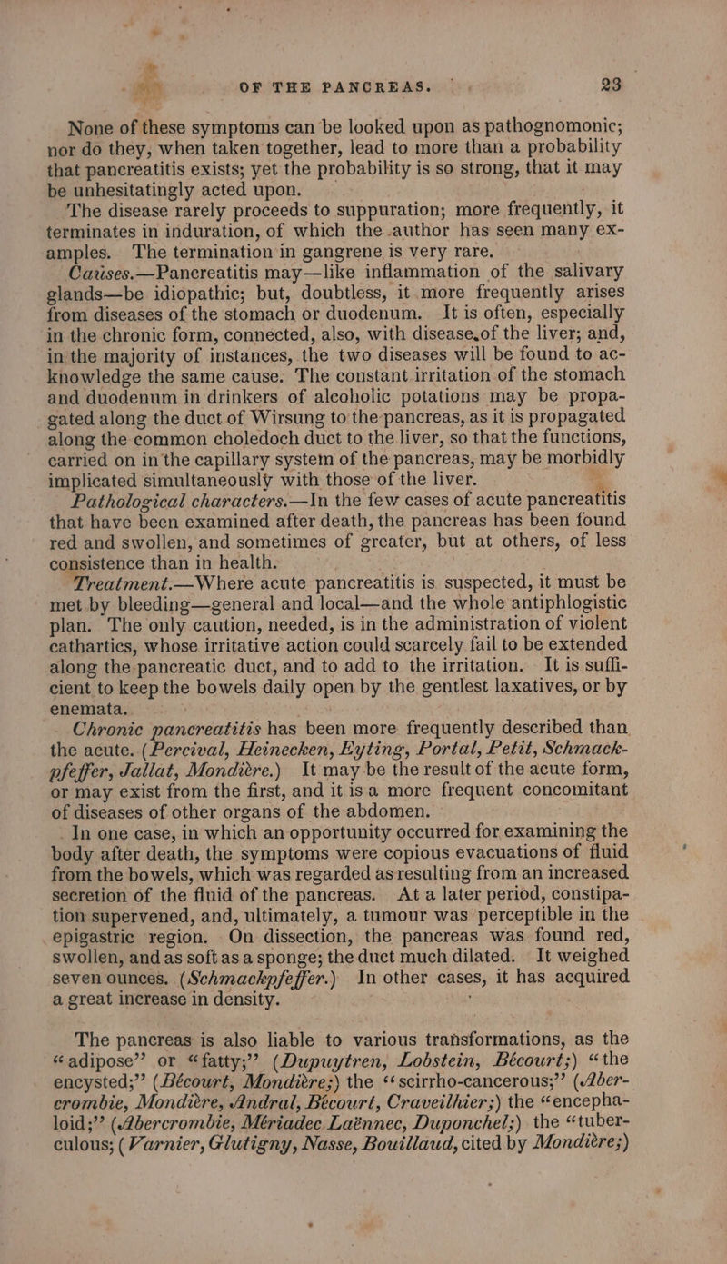 None of these symptoms can be looked upon as pathognomonic; nor do they, when taken together, lead to more than a probability that pancreatitis exists; yet the probability is so strong, that it may be unhesitatingly acted upon. | The disease rarely proceeds to suppuration; more frequently, it terminates in induration, of which the author has seen many ex- amples. The termination in gangrene is very rare. Catises.—Pancreatitis may—like inflammation of the salivary glands—be idiopathic; but, doubtless, it.more frequently arises from diseases of the stomach or duodenum. It is often, especially in the chronic form, connected, also, with disease.of the liver; and, in the majority of instances, the two diseases will be found to ac- knowledge the same cause. The constant irritation of the stomach and duodenum in drinkers of alcoholic potations may be propa- gated along the duct of Wirsung to the pancreas, as it is propagated along the common choledoch duct to the liver, so that the functions, carried on in the capillary system of the pancreas, may be morbidly implicated simultaneously with those of the liver. it Pathological characters.—In the few cases of acute pancreatitis that have been examined after death, the pancreas has been found red and swollen, and sometimes of greater, but at others, of less consistence than in health. Treatment.—Where acute pancreatitis is suspected, it must be met by bleeding—general and local—and the whole antiphlogistic plan. The only caution, needed, is in the administration of violent cathartics, whose irritative action could scarcely fail to be extended along the pancreatic duct, and to add to the irritation. It is suffi- cient to keep the bowels daily open by the gentlest laxatives, or by enemata. eis Chronic pancreatitis has been more frequently described than. the acute. (Percival, Heinecken, Eyting, Portal, Petit, Schmack- pfeffer, Jallat, Monditre.) It may be the result of the acute form, or may exist from the first, and it isa more frequent concomitant of diseases of other organs of the abdomen. _In one case, in which an opportunity occurred for examining the body after death, the symptoms were copious evacuations of fluid from the bowels, which was regarded as resulting from an increased. secretion of the fluid of the pancreas. Ata later period, constipa- tion supervened, and, ultimately, a tumour was perceptible in the epigastric region. On dissection, the pancreas was found red, swollen, and as soft asa sponge; the duct much dilated. It weighed seven ounces. (Schmackpfeffer.) In other cases, it has acquired J a great increase in density. The pancreas is also liable to various transformations, as the “adipose” or “fatty;? (Dupuytren, Lobstein, Bécourt;) “the encysted;” (Bécourt, Mondiére;) the ‘scirrho-cancerous;”’ (Zder- crombie, Monditre, Andral, Bécourt, Craveilhier;) the “encepha- loid;”’ (Abercrombie, Mériadec Laénnec, Duponchel;) the “tuber- culous; ( Varnier, Glutigny, Nasse, Bouillaud, cited by Mondiere;)