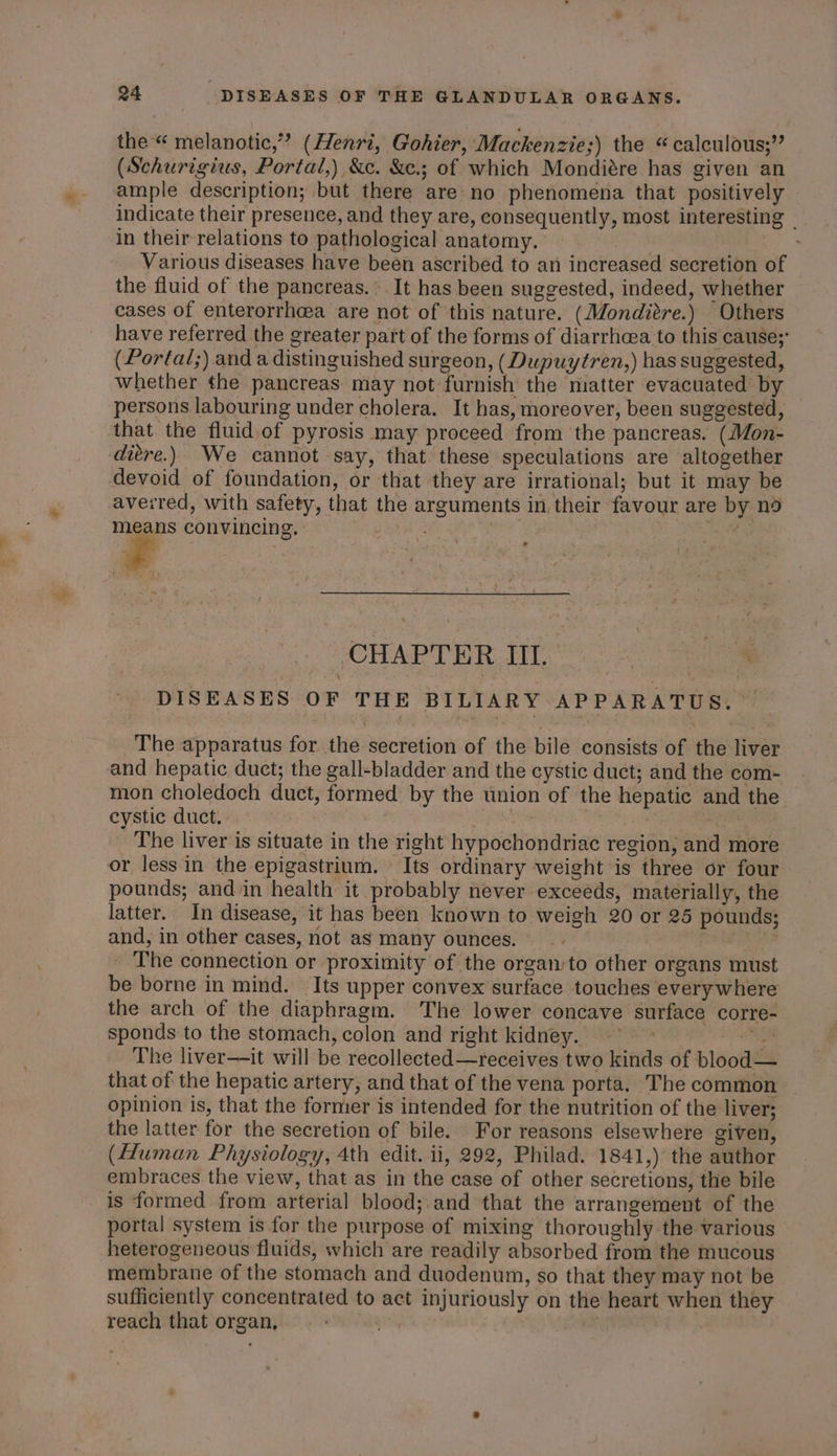 aT the “ melanotic,”” (Henri, Gohier, Mackenzie;) the “calculous;” (Schurigius, Portal,) &amp;c. &amp;e.; of which Mondiére has given an ample description; but there are no phenomena that positively - indicate their presence, and they are, consequently, most interesting — in their relations to pathological anatomy. , Various diseases have been ascribed to an increased secretion of the fluid of the pancreas.* It has been suggested, indeed, whether cases of enterorrh@a are not of this nature. (Monditre.) Others have referred the greater part of the forms of diarrhcea to this cause;’ (Portal;) and a distinguished surgeon, (Dupuytren,) has suggested, whether the pancreas. may not furnish the niatter evacuated by persons labouring under cholera. It has, moreover, been suggested, that the fluid of pyrosis may proceed from the pancreas. (Mon- ditre.) We cannot say, that these speculations are altogether devoid of foundation, or that they are irrational; but it may be averred, with safety, that the arguments in their favour are by nd means convincing. | ne BG CHAPTER III. | ie DISEASES OF THE BILIARY APPARATUS. The apparatus for the secretion of the bile consists of the liver and hepatic duct; the gall-bladder and the cystic duct; and the com- mon choledoch duct, formed by the union of the hepatic and the cystic duct. | be tis | 7: The liver is situate in the right hypochondriac region, and more or less in the epigastrium. Its ordinary weight is three or four pounds; and in health it probably never exceeds, materially, the latter. In disease, it has been known to weigh 20 or 25 pounds; and, in other cases, not as many ounces. . , The connection or proximity of the organ to other organs must be borne in mind. Its upper convex surface touches every where the arch of the diaphragm. The lower concave surface corre- sponds to the stomach, colon and right kidney. ~~ “he The liver—it will be recollected—receives two kinds of blood— that of the hepatic artery, and that of the vena porta. The common opinion is, that the former is intended for the nutrition of the liver; the latter for the secretion of bile. For reasons elsewhere given, (Human Physiology, 4th edit. ii, 292, Philad. 1841,) the author embraces the view, that as in the case of other secretions, the bile is formed from arterial blood;.and that the arrangement of the portal system is for the purpose of mixing thoroughly the various heterogeneous fluids, which are readily absorbed from the mucous membrane of the stomach and duodenum, so that they may not be sufficiently concentrated to act injuriously on the heart when they reach that organ, .