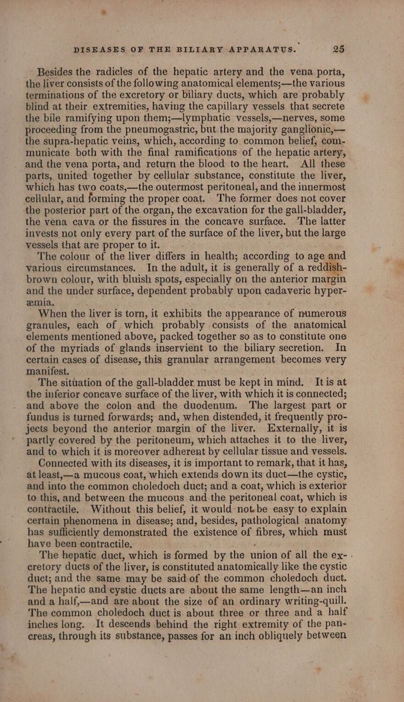 Besides the radicles of the hepatic artery and the vena porta, the liver consists of the following anatomical elements;—the various terminations of the excretory or biliary ducts, which are probably blind at their extremities, having the capillary vessels that secrete the bile ramifying upon them;—lymphatic vessels,—nerves, some proceeding from the pneumogastric, but the majority ganglionic, — the supra-hepatic veins, which, according to. common belief, com- municate both with the final ramifications. of the hepatic artery, and the vena porta, and return the blood to the heart, All these parts, united together by cellular substance, constitute the liver, which has two coats,—the outermost peritoneal, and the innermost cellular, and forming the proper coat. The former does not cover the posterior part of the organ, the excavation for the gall-bladder, the vena cava or the fissures in the concave surface. ‘The latter invests not only every part of the surface of the liver, but the @ tntge vessels that are proper toit. =. — The colour of the liver differs in health; according to age: nd various circumstances. In the adult, it is generally of a redd brown colour, with bluish spots, especially on the anterior magemn and the under surface, dependent probably upon cadaveric hyper emia. When the liver is torn, it exhibits the appearance of numerous granules, each of which probably consists of the anatomical elements mentioned above, packed together so as to constitute one of the myriads of glands inservient to the biliary secretion. In certain cases of disease, this granular arrangement becomes very manifest. The situation of the gall-bladder must be kept in mind. It is at the inferior concave surface of the liver, with which it is connected; and above the colon and the duodenum. The largest part or fundus is turned forwards; and, when distended, it frequently pro- jects beyond the anterior margin of the liver. Iixternally, it is partly covered by the peritoneum, which attaches it to the liver, and to which if is moreover adherent by cellular tissue and vessels. Connected with its diseases, it is important to remark, that it has, at least,—a mucous coat, which extends down its duct—the cystic, and. into the common choledoch duct; and a coat, which is exterior to this, and between the mucous and.the peritoneal coat, which is contractile, Without this belief, it would not.be easy to explain certain phenomena in disease; and, besides, pathological anatomy has sufficiently demonstrated the existence of ma which must have been contractile. The hepatic duct, which is formed by the union of all the ex- . cretory ducts of the liver, is constituted anatomically like the cystic duct; and the same may be saidof the common choledoch duct. The ‘hepatic and cystic ducts are about the same length—an inch and a half,—and are about the size of an ordinary writing- -quill. The common choledoch duct is. about three or three and a half inches long. It descends behind the right extremity of the pan- creas, through its substance, passes for an inch obliquely between