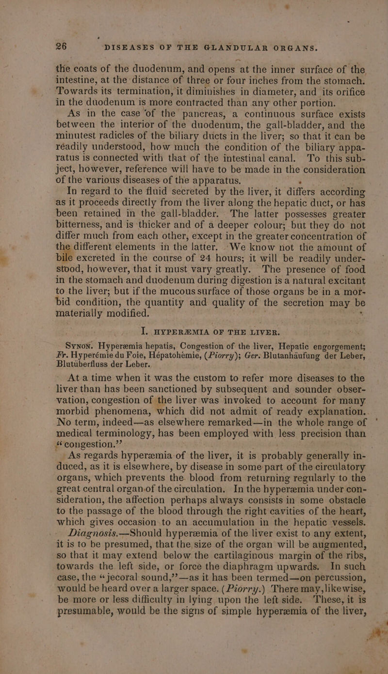 the coats of the duodenum, and opens at the inner surface of the intestine, at the distance of three or four inches from the stomach. Towards its termination, it diminishes in diameter, and its orifice in the duodenum is more contracted than any other portion. As in the case ‘of the pancreas, a continuous surface exists between the interior of the duodenum, the gall-bladder, and the minutest radicles of the biliary ducts in the liver; so that it can be réadily understood, how much the condition of the biliary appa- ratus is connected with that of the intestinal canal. To this sub- ject, however, reference will have to be made in the consideration of the various diseases of the apparatus. * ; In regard to the fluid secreted by the liver, it differs according as it proceeds directly from the liver along the hepatic duct, or has been retained in the gall-bladder. The latter possesses greater bitterness, and is thicker and of a deeper colour; but they do not differ much from each other, except in the greater concentration of the different elements in the latter. .We know not the amount of bile excreted in the course of 24 hours; it will be readily under- stood, however, that it must vary greatly. The presence of food in the stomach and duodenum during digestion is a natural excitant to the liver; but if the mucous surface of those organs be in a mor- bid condition, the quantity and quality of the secretion may be materially modified. sabe | * I. HYPEREMIA OF THE LIVER. Synon. Hyperemia hepatis, Congestion of the liver, Hepatic engorgement; Fr. Hyperémie du Foie, Hépatohemie, (Piorry); Ger: Blutanhaufung der Leber, Blutuberfluss der Leber. : | Ata time when it was the custom to refer more diseases to the liver than has been sanctioned by subsequent and sounder obser- vation, congestion of the liver was invoked to account for many. morbid phenomena, which did not admit of ready explanation.. No term, indeed—as elsewhere remarked—in the whole range of medical terminology, has been employed with less precision than s¢congestion.”’ | : ! LIE . As regards hyperemia of the liver, it is probably generally in- duced, as it is elsewhere, by disease in some part of the circulatory organs, which prevents the. blood from returning regularly to the great central organ.of the circulation. In the hyperemia under con- sideration, the affection perhaps always consists in some obstacle to the passage of the blood through the right cavities of the heart, which gives occasion. to an accumulation in the hepatic vessels. Diagnosis.—Should hyperemia of the liver exist to any extent, it is to be presumed, that the, size of the organ will be augmented, so that it may extend below the cartilaginous margin of the ribs, towards the left side, or force the diaphragm upwards. In such case, the “ jecoral sound,’’—as it has been termed—on percussion, would be heard over a larger space. (Piorry.) There may, likewise, be more or less difficulty in lying upon the left side. These, it is presumable, would be the signs of simple hyperemia of the liver,