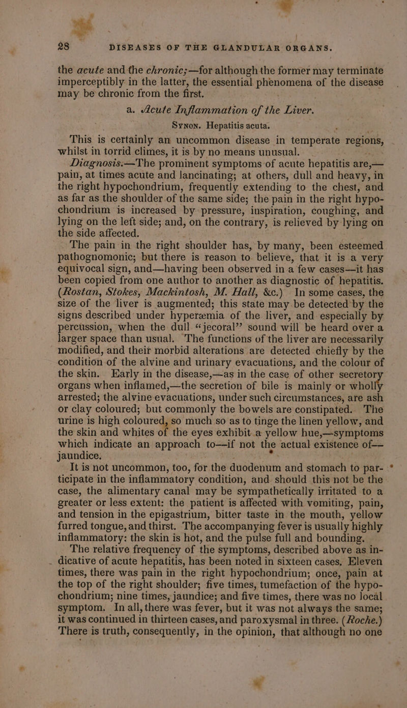 - oo, the acute and the chronic;—for although the former may terminate imperceptibly in the latter, the essential phenomena of the disease may be chronic from the first. | | . Synon. Hepatitis acuta. aah This is certainly an uncommon disease in temperate regions, whilst in torrid climes, it is by no means unusual. Sd Diagnosis:—The prominent symptoms of acute hepatitis are,— pain, at times acute and lancinating; at others, dull and heavy, in the right hypochondrium, frequently extending to the chest, and as far as the shoulder of the same side; the pain in the right hypo- chondrium is increased by pressure, inspiration, coughing, and lying on the left side; and, on the contrary, is relieved by lying on the side affected. _ The pain in the right shoulder has, by many, been esteemed pathognomonic; but there is reason to. believe, that it is a very equivocal sign, and—having been observed in a few cases—it has been copied from one author to another as diagnostic of hepatitis. (Rostan, Stokes, Mackintosh, M. Hall, &amp;c.) In some cases, the size of the liver is augmented; this state may be detected by the signs described under hyperemia of the liver, and especially by percussion, when the dull “jecoral”? sound will be heard over a larger space than usual. The functions of the liver are necessarily modified, and their morbid alterations are detected chiefly by the condition of the alvine and urinary evacuations, and the colour of the skin. Early in the disease,—as in the case of other secretor organs when inflamed,—the secretion of bile is mainly or wholly arrested; the alvine evacuations, under such circumstances, are ash or clay coloured; but commonly the bowels are constipated. The urine is high coloured, so much so as to tinge the linen yellow, and the skin and whites of the eyes exhibit a yellow hue,—symptoms which indicate an approach to—-if not the actual existence of— jaundice. i TE Oe oes ee It is not uncommon, too, for the duodenum and stomach to par-- ticipate in the inflammatory condition, and should this not be the» case, the alimentary canal may be sympathetically irritated to a greater or less extent: the patient is affected with vomiting, pain, and tension in the epigastrium, bitter taste in the mouth, yellow furred tongue, and thirst. The accompanying fever is usually highly inflammatory: the skin is hot, and the pulse full and bounding. The relative frequency of the symptoms, described above as in- dicative of acute hepatitis, has been noted in sixteen cases, Eleven times, there was pain in the right hypochondrium; once, pain at the top of the right shoulder; five times, tumefaction of the hypo- chondrium; nine times, jaundice; and five times, there was no local symptom. In all, there was fever, but it was not always the same; it was continued in thirteen cases, and paroxysmal in three. ( Roche.) There is truth, consequently, in the opinion, that although no one