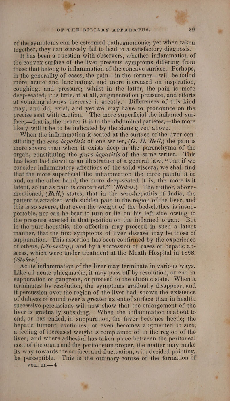 \ OF THE BILIARY APPARATUS. 29 of the symptoms can be esteemed pathognomonic; yet when taken together, they can scarcely fail to lead to a satisfactory diagnosis. Tt has beena question with observers, whether inflammation of the convex surface of the liver presents symptoms differing from those that belong to inflammation of the concave surface. Perha -} in the generality of cases, the pain--in the former——will be found more acute’ and lancinating, and more increased on inspiration, coughing, and. pressure; whilst in the latter, the pain is more deep-seated; it is little, if at all, augmented on pressure, and efforts at vomiting always increase it greatly. Differences of this kind may, and do, exist, and yet we may have to pronounce on the precise seat with caution. The more superficial the inflamed sur- face,—that is, the nearer it is to the abdominal pariétes,—the more likely will it be to be indicated by the signs given above. When the inflammation is seated at the surface of the liver con- stittiting the sero-hepatitis of one writer, (G. H. Bell,) the pain is more severe than when it exists deep inthe parenchyma of the organ, constituting the puro-hepatitis of the same writer. This has been laid down as an illustration of a general law, “that if we consider inflammatory affections of the solid viscera, we shall find that the more superficial the inflammation the more painful it is; and, on the other hand, the more deep-seated it is, the more is it latent, so far as pain is concerned.” (Stokes.) The author, above- mentioned, (Bedl,) states, that in the sero-hepatitis of India, the patient is attacked with sudden pain in the region of the liver, and this is so severe, that even the weight of the bed-clothes is insup- portable, nor can he bear to turn or lie on his left side owing to the pressure exerted in that position on the inflamed organ. But in the puro-hepatitis, the affection may proceed in such a latent manner, that the first symptoms of liver disease may be those of suppuration. This assertion has been confirmed by the experience of others, (Annesley,) and by a succession of cases of hepatic ab- scess, which were under treatment at the Meath Hospital 1 in 1828. ( Stokes.) Acute inflammation of the liver may terminate in various ways. Like all acute phlegmasiz, it may pass off by resolution, or end in ‘suppuration or gangrene, or proceed to the chronic state. When it terminates by resolution, the symptoms gradually disappear, and if percussion over the region of the liver had shown the existence of dulhess of sound over a greater extent of surface than in health, successive percussions will now show that the enlargement of the liver is gradually subsiding. When the inflammation i is about to end, or has ended, in stippuration, the fever becomes hectic; the hepatic tumour continues, or even becomes augmented in size; a feeling of increased weight is complained of in the region of the liver; and where adhesion has taken place between the peritoneal coat of the organ and the peritoneum proper, the matter may make its way towards the surface, and fluctuation, with decided pointing, be perceptible. This is the ordinary course of the formation of VOL. 11.—4