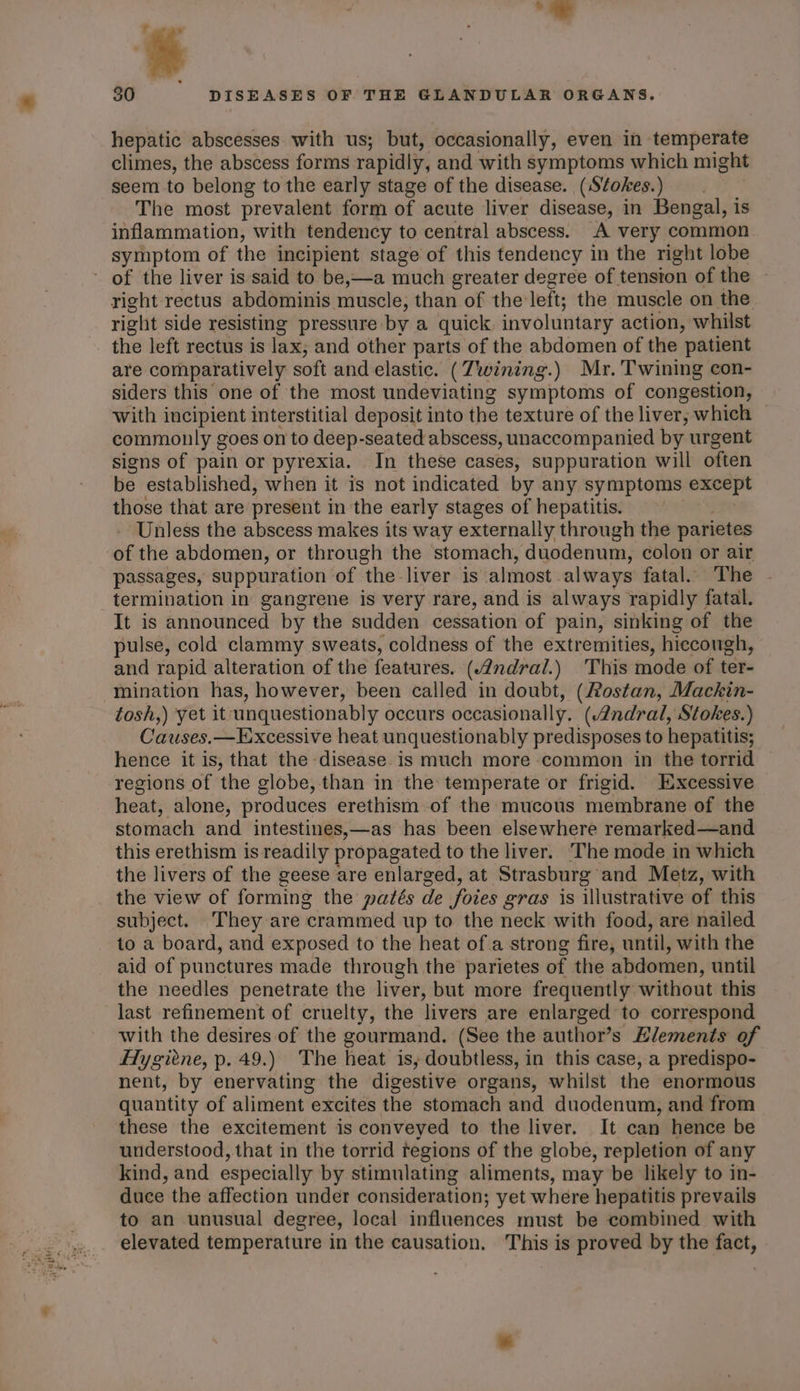 BT hod -— x hepatic abscesses with us; but, occasionally, even in temperate climes, the abscess forms rapidly, and with symptoms which might seem to belong to the early stage of the disease. (S¢okes.) The most prevalent form of acute liver disease, in Bengal, is inflammation, with tendency to central abscess. A very common symptom of the incipient stage of this tendency in the right lobe right rectus abdominis muscle; than of the left; the muscle on the right side resisting pressure by a quick involuntary action, whilst the left rectus is lax; and other parts of the abdomen of the patient are comparatively soft and elastic. (Twining.) Mr. Twining con- siders this one of the most undeviating symptoms of congestion, with incipient interstitial deposit into the texture of the liver, which commonly goes on to deep-seated abscess, unaccompanied by urgent signs of pain or pyrexia. In these cases, suppuration will often be established, when it is not indicated by any symptoms except those that are present in the early stages of hepatitis. Unless the abscess makes its way externally through the parietes of the abdomen, or through the stomach, duodenum, colon or air passages, suppuration of the liver is almost always fatal. The termination in gangrene is very rare, and is always rapidly fatal. It is announced by the sudden cessation of pain, sinking of the pulse, cold clammy sweats, coldness of the extremities, hiecough, and rapid alteration of the features. (4ndral.) This mode of ter- mination has, however, been called in doubt, (Rostan, Mackin- tosh,) yet it unquestionably occurs occasionally. (Andral, Stokes.) Causes.— Excessive heat unquestionably predisposes to hepatitis; hence it is, that the disease.is much more common in the torrid regions of the globe, than in the temperate or frigid. EXxcessive heat, alone, produces erethism of the mucous membrane of the stomach and intestines,—as has been elsewhere remarked—and this erethism is readily propagated to the liver. ‘The mode in which the livers of the geese are enlarged, at Strasburg and Metz, with the view of forming the patés de foies gras is illustrative of this subject. They are crammed up to the neck with food, are nailed to a board, and exposed to the heat of a strong fire, until, with the aid of punctures made through the parietes of the abdomen, until the needles penetrate the liver, but more frequently without this last refinement of cruelty, the livers are enlarged to correspond with the desires of the gourmand. (See the author’s Elements of Hygiene, p. 49.) The heat is, doubtless, in this case, a predispo- nent, by enervating the digestive organs, whilst the enormous quantity of aliment excites the stomach and duodenum, and from these the excitement is conveyed to the liver. It can hence be understood, that in the torrid tegions of the globe, repletion of any kind, and especially by stimulating aliments, may be likely to in- duce the affection under consideration; yet where hepatitis prevails to an unusual degree, local influences must be combined with elevated temperature in the causation. This is proved by the fact,
