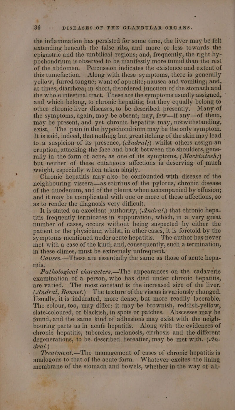 . 36 - DISEASES OF THE GLANDULAR ORGANS. the inflammation has persisted for some time, the liver may be felt extending beneath the false ribs, and more or less towards the epigastric and the umbilical regions; and, frequently, the right hy- pochondrium is observed to be manifestly more tumid than the rest of the abdomen. Percussion indicates the existence and extent of this tumefaction. Along with these symptoms, there is generally yellow, furred tongue; want of appetite; nausea and vomiting; and, at times, diarrheea; in short, disordered function of the stomach and the whole intestinal tract, These are the symptoms usually assigned, and which belong, to chronic hepatitis; but they equally belong to other chronic liver diseases, to be described presently. Many of the symptoms, again, may be absent; nay, few—if any—of them, may be present, and yet chronic hepatitis may, notwithstanding, exist. The pain in the hypochondrium may be the only symptom. It is said, indeed, that nothing but great itching of the skin may lead to.a suspicion of its presence, (4ndral;) whilst others assign an eruption, attacking the face and back between the shoulders, ¢ gene- rally in the form of acne, as one of its symptoms, (Mackintosh;) but neither of these cutaneous affections is deserving of much weight, especially when taken singly. » Chronic hepatitis may also be confounded with disease of the neighbouring viscera—as scirrhus of the pylorus, chronic disease of the duodenum, and of the pleura when accompanied by effusion; and it may be complicated with one or more of these affections, so as to render the diagnosis very difficult. It is'stated on excellent authority, (ndral,) that chronic hepa- titis frequently terminates in suppuration, which, in a very great number of cases, occurs without being suspected by either the patient or the physician;, whilst, in other-cases, it is foretold by the symptoms mentioned under acute hepatitis. The author has never met with a case of the kind; and, consequently, such a termination, in these climes, must be extremely unfrequent. Causes.—These are essentially the same as a fie of acute hepa- tilis. : Pathological anactor —The appearances on the cadaveric examination of a person, who'has died under chronic hepatitis, are varied. ‘The most constant is the increased size of the liver. ' (Andral, Bonnet.) The texture of the viscus is variously changed. Usually, it is indurated, more dense, but more readily lacerable. The colour, too, may. differ: it may be brownish, reddish-yellow, slate-coloured, or blackish, in spots or patches. Abscesses may be found, and the same kind of adhesions may exist with the neigh- bouring parts as in acute hepatitis. Along with the evidences of chronic hepatitis, tubercles, melanosis, cirrhosis and the different degenerations, to be described hereafter, may be met with. (2n- dral.) Treatment. —The management of cases of chronic hepatitis i iS analogous to that of the acute form. Whatever excites the lining membrane of the stomach and bowels, whether in the way of ali-