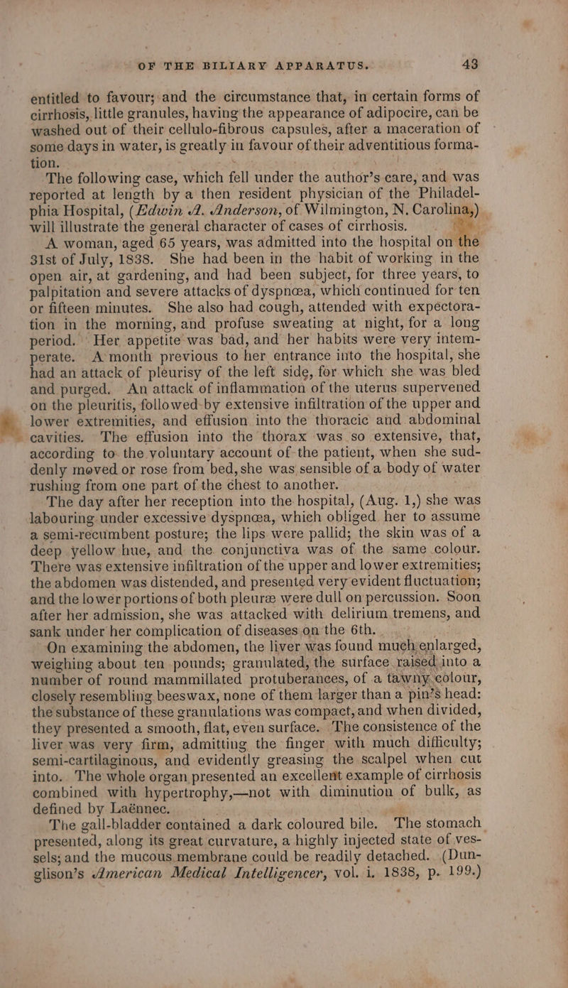 entitled to favour;.and the circumstance that, in certain forms of cirrhosis, little granules, having the appearance of adipocire, can be washed out of their cellulo-fibrous capsules, after a maceration of some days in water, is greatly in favour of their adventitious forma- tion. : The following case, which fell under the author’s care, and was reported at length by a then resident physician of the Philadel- phia Hospital, (Zdwin 2. Anderson, of Wilmington, N, Carolina,) _ will illustrate the general character of cases of cirrhosis. ee A woman, aged 65 years, was admitted into the hospital on the 31st of July, 1838. She had been in the habit of working in the open air, at gardening, and had been subject, for three years, to palpitation and severe attacks of dyspnea, which continued for ten or fifteen minutes. She also had cough, attended with expectora- tion in the morning, and profuse sweating at night, for a long period. Her appetite was bad, and her habits were very intem- perate. A month previous to her entrance into the hospital, she had an attack of pleurisy of the left side, for which she was bled and purged. An attack of inflammation of the uterus supervened on the pleuritis, followed-by extensive infiltration of the upper and lower extremities, and effusion into the thoracic and abdominal cavities. The effusion into the thorax was.so extensive, that, according to. the yoluntary account of the patient, when she sud- denly meved or rose from bed, she was sensible of a body of water rushing from one part of the chest to another. The day after her reception into the hospital, (Aug. 1,) she was labouring under excessive dyspnea, which obliged. her to assume a semi-recumbent posture; the lips were pallid; the skin was of a deep yellow hue, and the conjunctiva was of the same colour. There was extensive infiltration of the upper and lower extremities; the abdomen was distended, and presented very evident fluctuation; and the lower portions of both pleuree were dull on percussion. Soon after her admission, she was attacked with delirium tremens, and sank under her complication of diseases on the 6th. | Ap On examining the abdomen, the liver was found much enlarged, weighing about ten pounds; granulated, the surface raised into a number of round mammillated protuberances, of a tawny.colour, closely resembling beeswax, none of them larger than a pin’s head: the substance of these granulations was compact, and when divided, they presented a smooth, flat, even surface. The consistence of the liver was very firm, admitting the finger with much difliculty; semi-cartilaginous, and evidently greasing the scalpel when cut into.. The whole organ presented an excellent example of cirrhosis combined with hypertrophy,—not with diminution of bulk, as defined by Laénnec. . were The gall-bladder contained a dark coloured bile. The stomach presented, along its great curvature, a highly injected state of ves- sels; and the mucous.membrane could be readily detached. (Dun- glison’s American Medical Intelligencer, vol. i. 1838, p. 199.)