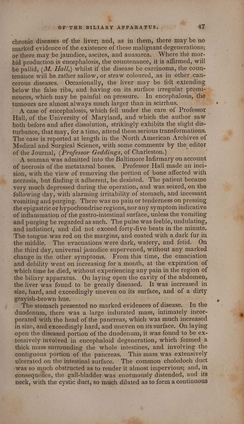e OF THE BILIARY APPARATUS, 47 chronic diseases. of the liver; and, as in them, there may be no marked evidence of the existence of these malignant degenerations; or there may be jaundice, ascites, and anasarca.. Where the mor- bid production is encephalosis, the countenance, it is affirmed, will be pallid, (1. Hall,) whilst if the disease be carcinoma, the coun- tenance will be rather sallow, or straw coloured, as in other can-: cerous diseases. Occasionally, the liver may be felt extending tumours are almost always much larger than in scirrhus. Hall, of the University of Maryland, and which the author saw both before and after dissolution, strikingly exhibits the slight dis- turbance, that may, for a time, attend these serious transformations. The case is reported at length in the North American Archives of Medical and Surgical Science, with some comments by the editor of the Journal, (Professor Geddings, of Charleston.) iF A seaman was admitted into the Baltimore Infirmary on account of necrosis of the metatarsal bones. Professor Hall made an inci- sion, with the view of removing the portion of bone affected with necrosis, but finding it adherent, he desisted. The patient became very much depressed during the operation, and was seized, on the following day, with alarming irritability of stomach, and incessant vomiting and purging. There was no pain or tenderness on pressing the epigastric or hy pochondriac regions, nor any symptom indicative of inflammation of the gastro-intestinal surface, unless the vomiting and purging be regarded as such. The pulse was feeble, undulating, and indistinct, and did not exceed forty-five beats in the minute. The tongue was red on the margins, and coated with a dark fur in the middle. The evacuations were dark, watery, and fetid. On the third day, universal jaundice supervened, without any marked change in the other symptoms. From this time, the emaciation and debility went on increasing for a month, at the expiration of which time he died, without experiencing any pain in the region of the biliary apparatus. On laying open the cavity of the abdomen, the liver was found to be greatly diseased. It was increased in size, hard, and exceedingly uneven on its surface, and of a dirty grayish-brown hue. ! Fiber | The stomach presented no marked evidences of disease. In the duodenum, there was a large indurated mass, intimately incor- porated with the head of the pancreas, which was much increased in size, and exceedingly hard, and uneven on its surface, On laying open the diseased portion of the duodenum, it was found to be ex- tensively involved in encephaloid degeneration, which formed a thick mass surrounding the whole intestines, and involving the contiguous portion of the pancreas. This mass was extensively ulcerated on the intestinal surface. The common choledoch duct was so much obstructed as to render it almost impervious; and, in consequence, the gall-bladder was enormously distended, and its neck, with the cystic duct, so much dilated as to form a continuous