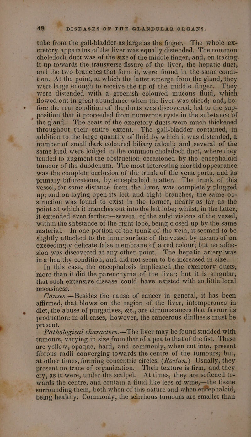 aS &amp; &amp; tube from the gall-bladder.as large as the finger.. The whole ex- cretory apparatus of the liver was equally distended. -'The common choledoch duct was of the size of the middle finger; and, on tracing. it up towards the transverse fissure of the liver, the hepatic duct, and the two branches that form it; were found in the same condi- tion. At the point, at which the latter emerge from the gland, they were large enough to receive the tip of the middle finger. They were distended with a. greenish coloured mucous fluid, which | flowed out in great abundance when the liver was sliced; and, be- fore the real condition of the ducts was discovered, led to the sup- position that it proceeded. from numerous cysts in the substance of the gland. The coats of the excretory ducts were much thickened throughout their entire extent. The gall-bladder contained, in addition to the large quantity of fluid by which it was distended, a number of small dark coloured biliary calculi; and several of the same kind were lodged in the common choledoch duct, where they tended to augment the obstruction occasioned by the “encephaloid tumour of the duodenum, The most interesting morbid/appearance was the complete occlusion of the trunk of the vena porta, and its primary bifurcations, by encephaloid matter. The trunk of this vessel, for some distance from the liver, was completely plugged. Up; and on laying open its left and right branches, the same. ob- struction was found to exist in the former, nearly as far as the point at which it branches out into the left lobe; whilst, in the latter, it extended even farther—several of the subdivisions of the vessel, within the substance of the right lobe, being closed up by the same slightly attached to the inner surface of the vessel by means of an exceedingly delicate false membrane of a red colour; but no adhe- sion was discovered at any other point, ‘The hepatic artery. was in a healthy condition, and did not seem to be increased in size. In this case, the encephalosis implicated the excretory duets, that such extensive disease could have existed with so. little local uneasiness. Causes: ee Hesitl the cause oF cancer in general, it has been affirmed, that blows on the region of the liver, intemperance in diet, the ‘abuse of purgatives, &amp;c., are circumstances that favour its production: in all cases, however, the cancerous diathesis must be present. : Pathological characters. _-The liver may be found studded with tumours, varying in size from that of a pea to that of the fist. These are yellow, opaque, hard, and commonly, when cut into, present fibrous radii converging towards the centre of the tumours; but, at other times, forming concentric circles. (Hostan.) Usually, they present no trace of organization. Their texture is firm, and they cry, as it were, under the scalpel. At times, they are softened to- wards the centre, and contain a fluid like lees of wine,—the tissne