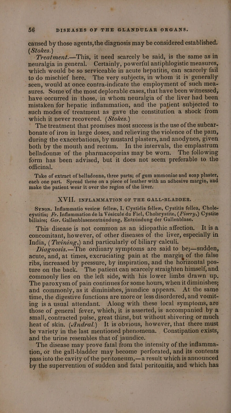 caused by those agents, the diagnosis may be considered established. (Stokes.) . is ‘Treatment.—This, it need scarcely be said, is the same as in which would be so serviceable in acute hepatitis, can scarcely fail to do mischief here. The very subjects, in whom it is generally seen, would at once contra-indicate the employment of such mea- sures. Some of the most deplorable cases, that have been witnessed, have occurred in those, in whom neuralgia of the liver had been mistaken for hepatic inflammation, and the patient subjected to such modes of treatment as gave the constitution a shock from which it never recovered. (Stokes.) The treatment that promises most success is the use of the subcar- bonate of iron in large doses, and relieving the violence of the pain, during the exacerbations, by mustard plasters, and anodynes, given both by the mouth and rectum. In the intervals, the emplastrum belladonne of the pharmacopceias may be worn. The following form has been advised, but it does not seem preferable to the officinal. | ae | = | Take of extract of belladonna, three parts; of gum ammoniac and soap plaster, each one part. Spread these on a piece of leather with an adhesive margin, and make the patient wear it over the region of the liver. XVII. INFLAMMATION OF THE GALL-BLADDER. | Synon. Inflammatio vesice fellew, I. Cystidis fellez, Cystitis fellea, Chole- eystitis; Fr. Inflammation de la Vésicule du Fiel, Cholicystite, (Piorry,) Cystite biliaire; Ger. Gallenblasenentzundung, Entztindung der Gallenblase. 3 This’ disease is not common as an idiopathic affection. It isa concomitant, however, of other diseases of the liver, especially in India, ( Twining,) and particularly of biliary calculi. ee Diagnosis.—The ordinary symptoms are said to be;—sudden, acute, and, at times, excruciating pain at the margin of the false ribs, increased by pressure, by inspiration, and the horizontal pos- ture on the back. The patient can scarcely straighten himself, and commonly lies on the left side, with his lower limbs drawn up. The paroxysm of pain continues for some hours, when it diminishes; and commonly, as it diminishes, jaundice appears. At the same time, the digestive functions are more or less disordered, and vomit- ing isa usual attendant. Along with these local symptoms, are those of general fever, which, it is asserted, is accompanied by a small, contracted pulse, great thirst, but without shivering or much heat of skin. (ndral.) It is obvious, however, that there must be variety in the last mentioned phenomena. _ Constipation exists, and the urine resembles that of jaundice. | tion, or the gall-bladder may become perforated, and its contents pass into the cavity of the peritoneum,—a result which is announced by the supervention of sudden and fatal peritonitis, and which has