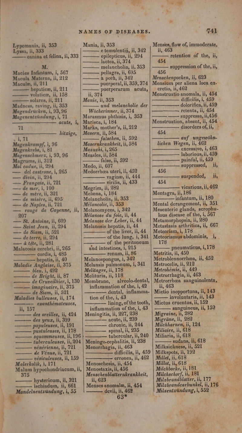 Lyssa, ii, 333 . ~canina et felina, ii, 333 ee. Macies Infantum, i, 567 Macula Materna, ii, 212 Macule, ii, 211 hepatice, ii, 211 volatice, ii, 158 solares, ti, 211 Madness, raving, ii, 353 Magendriicken, i, 93, 96 Magenentziindung, i, 71 acute, i, 71 hitzige, . i, 71 Magenkrampf, i, 96 Magenkrebs, i, 81 Magenschmerz, i, 93, 96 Magrums, ii, 312 Mail cadue, ii, 294 —- del castrone, i, 265 —-— divin, ii, 294 —- Frangais, ii, 721 —-— de mer, i, 100 —- de mére, ii, 321 —— de misére, ii, 695) —- de Naples, ii, 721 —- rouge de Cayenne, ii, 207 —— St. Antoine, ii, 609 — Saint Jean, ii, 294 —- de Siam, ii, 521 — de terre, ii, 294 — a téte, ii, 281 Malacosis cerebri, ii, 265 cordis, i, 485 — hepatis, ii, 40 Maladie Anglaise, ii, 375 bleu, i, 492 de Bright, ii, 87 de Cruveilhier, i, 130 imaginaire, ii, 375 de Siam, ii, 521 Maladies bulleuses, ii, 174 ———-— exanthémateuses, ii, 157 ——— des oreilles, ii, 424 ——— des yeux, ii, 399 papuleuses, ii, 191 -pustuleuses, ii, 178 ——— squammeuses, ii, 196 tuberculeuses, ii, 204 vénérienne, ii, 721 de Vénus, ii, 721 vésiculeuses, ii, 159 Malerkolik, i, 171 Malum hypochondriacum, ii, 375 hystericum, ii, 321 ischiadum, ii, 661 Mandelneniztindung, i, 59 e temulentia, ii, 342 epilepticus, li, 294 Jactea, ii, 374 - melancholia, ii, 353 ——— pellagra, ii, 695 a poth, ii, 342 puerperal, ii, 359, 374 puerperarum acuta, ii, 374 Manie, ii, 353 und melancholie der Wocherinner, ii, 374 Marasmus phthisis, i, 353 Marisca, i, 184 Marks, mother’s, ii, 212 Masern, ii, 584 falschen, ii, 592 Masernkrankheit, ii, 584 Mazuchi, i, 265 Measles, ii, 584 false, ii, 592 ~ Medo, ii, 607 — Medorrheea uteri, ii, 452 vagine, ii, 444 virilis, ii, 433 Megrin, ii, 282 Meleena, i, 184 Melancholia, ii, 353 Melanomyces, i, 342 Mélanose du foie, ii, 44 Melanosis hepatis, ii, 44 of the liver, ii, 44 of the lung, i, 341 of the peritoneum and intestines, 1, 215 renum, ii, 86 Melanospongus, i, 342 ee Melitagre, ii, 178 Melituria, ii, 118 Membrane, — alveolo-dental, inflammation of the, i, 42 dental, inflamma- tion of the, i, 43 — lining, of the tooth, inflammation of the, i, 43 Meningitis, ii, 227, 238 -— acute, ii, 239 chronic, ii, 244 — spinal, ii, 235 — tubercular, ii, 240 Meningo-cephalitis, ii, 238 Menorrhagia, ii, 463 ——_-—— difficilis, ii, 459 — erronea, ii, 462 Menoschesis, ii,-454 Menostaxis, ii, 456 Menschenblatiernkrankheit, ii, 623 . Menses anomale, ii, 454 devii, ii, 462 63* ¥ 741 ii, 463 | retention of the, ii, 454 suppression of the, ii, 456 Menschenpocken, ii, 623 Mensium per aliena loca ex- cretio, ii, 462 Menstruatio anomala, ii, 454 difficilis, i, 459 dolorifica, ii, 459 retenta, ii, 454 suppressa, 11,496 454 auf ungewéhn- lichen Wegen, ii, 462 excessive, 1, 463 laborious, ii, 499 painful, ii, 459 suppressed, i, ——. 456 aes, 454 suspended, ii, —_—___—_—- vicarious, li, 462 Mentagra, ii, 186 . infantum, ii, 180 Mental derangement, ii, 351 Mesenteric glands, scrophu- lous disease of the, i, 567 Metamorphopsia, ii, 280 Metastasis arthritica, ii, 667 Meteorism, i, 178 Meteorismus abdominis, i, 178 pneumaticus, i, 178 Metritis, ii, 450 Metroblennorrheea, ii, 452 Metroeelis, ii, 212 Metrohémie, ii, 449 Metrorrhagia, ii, 463 . Metrorrhea sanguinolenta, ii, 463 involuntaria, ii, 143 Mictus cruentus, ii, 152 sanguineus, ii, 152 Migraine, ii, 282 Migréne, ii, 282 Milchharnen, ii, 124 Miliaire, i1, 618 , Miliaria, ii, 618 sudans, ii, 618 Milksickness, ii, 521 Milkspots, ii, 192 Millet, ii, 618 ; Millot, ii, 618 | Milchschorf, ii, 181 Milzbrandblatter,ii, 177 Milzbrandcarbunkel, ii, 176 Milzentztindung, i, 552