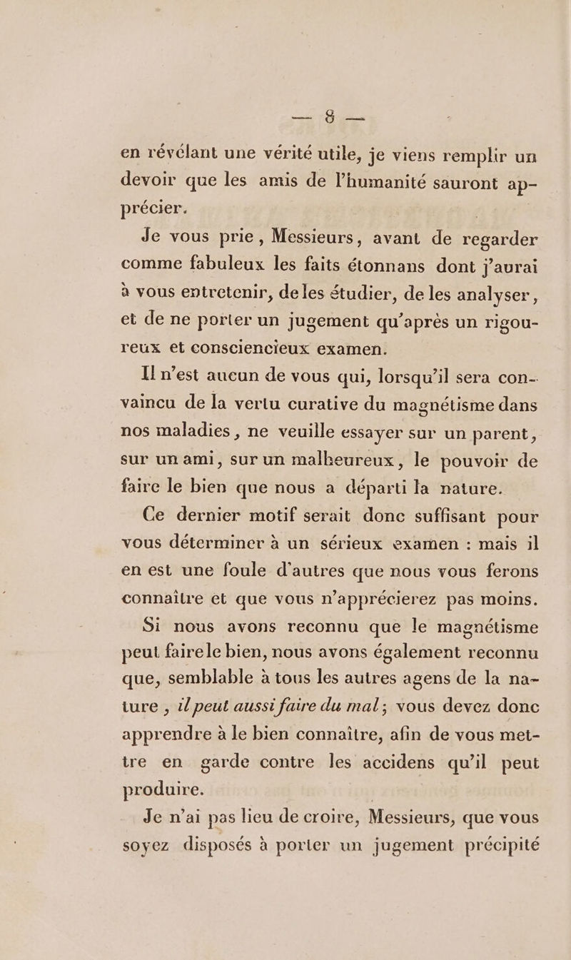 en 7 en révélant une vérité utile, je viens remplir un devoir que les amis de l’humanité sauront ap- précier. | Je vous prie, Messieurs, avant de regarder comme fabuleux les faits étonnans dont j'aurai à vous entretenir, de les étudier, de les analyser, et de ne porter un jugement qu’aprés un rigou- reux et consciencieux examen. Il n’est aucun de vous qui, lorsqu'il sera con- vaincu de la vertu curative du magnétisme dans nos maladies , ne veuille essayer sur un parent, sur un ami, sur un malheureux, le pouvoir de faire le bien que nous a départi la nature. Ce dernier motif serait donc suffisant pour vous déterminer à un sérieux examen : mais il en est une foule d’autres que nous vous ferons connaîlre et que vous n’apprécierez pas moins. Si nous avons reconnu que le magnétisme peut fairele bien, nous avons également reconnu que, semblable à tous les autres agens de la na- ture , il peut aussi faire du mal; vous devez donc apprendre à le bien connaitre, afin de vous met- tre en garde contre les accidens qu’il peut produire. | Je n’ai pas lieu de croire, Messieurs, que vous soyez disposés à porter un jugement précipité