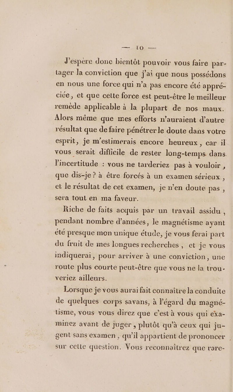 — [OO — J'espere donc bientôt pouvoir vous faire par- tager Ja conviction que j'ai que nous possédons en nous une force qui n’a pas encore été appré- cice, et que cette force est peut-être le meilleur reméde applicable à la plupart de nos maux. Alors même que mes efforts n’auraient d'autre résultat que de faire pénétrer le doute dans votre esprit, je m'estimerais encore heureux , Car il vous serait difficile de rester long-temps. dans. Vincertitude : vous ne tarderiez pas à vouloir , que dis-je ? à être forcés à un examen sérieux, et le résultat de cet examen, je n’en doute pas , sera tout en ma faveur. Riche de faits acquis par un travail assidu . pendant nombre d’années, le magnétisme ayant été presque men unique étude, je vous ferai part du fruit de ines longues recherches, et je vous indiquerai, pour arriver à une conviction, une route plus courte peut-être que vous ne la trou- veriez ailleurs. Lorsque je vous aurai fait connaître la conduite de quelques corps savans, à l'égard du magné- Uusme, vous vous direz que c’est à vous qui exa- minez avant de juger , plutôt qu'à ceux qui ju- gent Sans examen , qu'il appartient de prononcer | sur celte question. Vous reconnaitrez que rare-