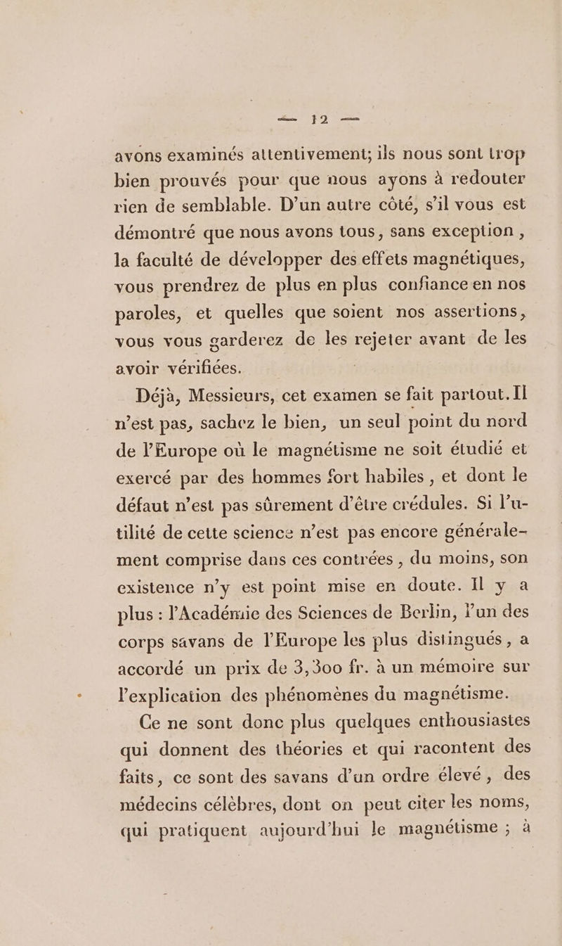 mn 9 —… avons examinés attentivement; ils nous sont LrOp bien prouvés pour que nous ayons à rédouter rien de semblable. D’un autre côté, sil vous est démontré que nous avons tous, sans exceplion , la faculté de développer des effets magnétiques, vous prendrez de plus en plus confiance en nos paroles, et quelles que soient nos assertions, vous vous garderez de les rejeter avant de les avoir vérifiées. Déjà, Messieurs, cet examen se fait partout. Il n’est pas, sachez le bien, un seul point du nord de l’Europe où le magnétisme ne soit étudié et exercé par des hommes fort habiles , et dont le défaut n’est pas sûrement d’être crédules. Si lu- tilité de cette science n’est pas encore générale- ment comprise dans ces contrées , du moins, son existence n’y est point mise en doute. Il y a plus : l'Académie des Sciences de Berlin, Fun des corps savans de l'Europe les plus disiingués , a accordé un prix de 3,300 fr. à un mémoire sur l'explication des phénomènes du magnétisme. Ce ne sont donc plus quelques enthousiastes qui donnent des théories et qui racontent des faits, ce sont des savans d’un ordre élevé, des médecins célèbres, dont on peut citer les noms, qui pratiquent aujourd’hui le magnétisme ; à