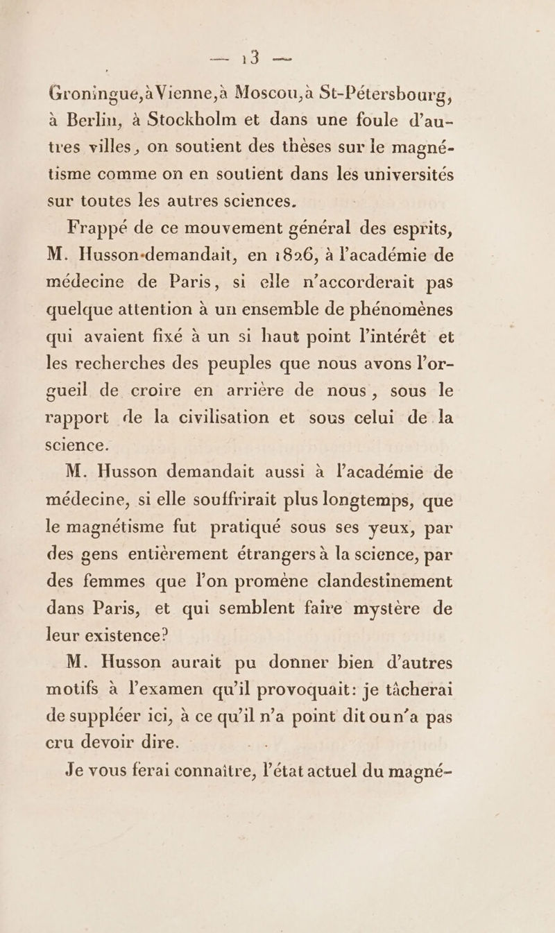 Groningue,àVienne,à Moscou, à St-Pétersbourg, à Berlin, à Stockholm et dans une foule d’au- tres villes, on soutient des thèses sur le magné- tisme comme on en soutient dans les universités sur toutes les autres sciences. Frappé de ce mouvement général des esprits, M. Husson-demandait, en 1826, à l'académie de médecine de Paris, si elle n’accorderait pas quelque attention à un ensemble de phénomènes qui avaient fixé à un si haut point l'intérêt et les recherches des peuples que nous avons l’or- gueil de croire en arrière de nous, sous le rapport de la civilisation et sous celui de la science. M. Husson demandait aussi à l’académie de médecine, si elle souffrirait plus longtemps, que le magnétisme fut pratiqué sous ses yeux, par des gens entièrement étrangers à la science, par des femmes que l’on promène clandestinement dans Paris, et qui semblent faire mystère de leur existence? M. Husson aurait pu donner bien d’autres motfs à l’examen qu’il provoquait: je tâcherai de suppléer ici, à ce qu’il n’a point ditoun’a pas cru devoir dire. Je vous ferai connaitre, l’état actuel du magné-