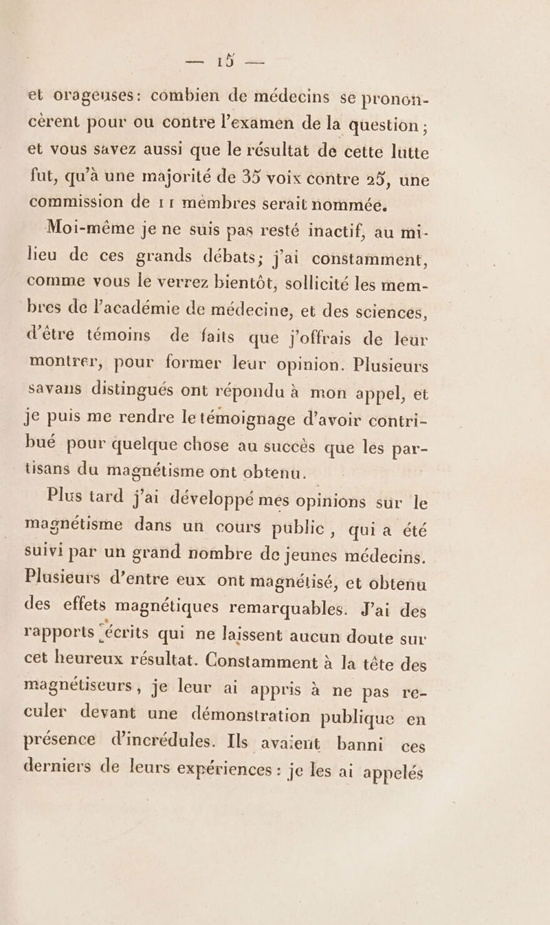 = 1Ù = et orageuses: combien de médecins se pronon- cérent pour ou contre l'examen de la question ; et vous savez aussi que le résultat de cette lutte fut, qu'à une majorité de 35 voix contre 25, une commission de 11 membres serait nommée. Moi-même je ne suis pas resté inactif, au mi- lieu de ces grands débats; jai constamment, comme vous le verrez bientôt, sollicité les mem- bres de académie de médecine, et des sciences, d'être témoins de faits que j'offrais de leur montrer, pour former leur opinion. Plusieurs savans distingués ont répondu à mon appel, et je puis me rendre le témoignage d’avoir contri- bué pour quelque chose au succès que les par- tisans du magnétisme ont obtenu. Plus tard j'ai développé mes opinions sur le magnétisme dans un cours public, qui a été suivi par un grand nombre de jeunes médecins. Plusieurs d’entre eux ont magnétiisé, et obtenu des effets magnétiques remarquables. Jai des rapports. “écrits qui ne laissent aucun doute sur cet heureux résultat. Constamment à la tête des magnétiseurs, je leur ai appris à ne pas re- culer devant une démonstration publique en présence dincrédules. Ils avaient banni ces derniers de leurs expériences : je les ai appelés