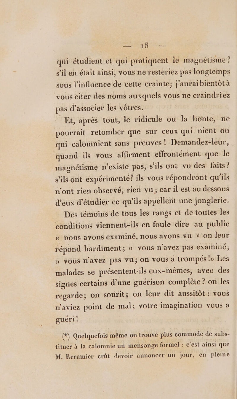 out GARE qui étudient et qui pratiquent le magnétisme ? s’il en était ainsi, vous ne resteriez pas longtemps sous l'influence de cette crainte; j’aurai bientôt à vous citer des noms auxquels vous ne craindriez pas d’associer les vôtres. Et, après tout, le ridicule ou la honte, ne pourrait retomber que sur ceux qui nient ou qui calomnient sans preuves ! Demandez-leur, quand ils vous affirment effrontément que le magnétisme n'existe pas, s'ils ont vu des faits? s'ils ont expérimenté ? ils vous répondront qu'ils n'ont rien observé, rien vu; car il est au dessous d'eux d'étudier ce qu'ils appellent une jonglerie. Dés témoins de tous les rangs et de toutes les conditions viennent-ils en foule dire au publie « nous avons examiné, nous avons vu » on leur répond hardiment; « vous n'avez pas examiné, » vous n'avez pas vu; on vous a trompés !» Les malades se présentent-ils eux-mêmes, avec des signes certains d’une guérison complète ? on les regarde; on sourit; on leur dit aussitôt : vous w'aviez point de mal; votre imagination vous a guéri | (*) Quelquefois même on trouve plus commode de subs- tituer à la calomnie un mensonge formel : c'est ainsi que M. Recamier erût devoir annoncer un Jour, en pleine