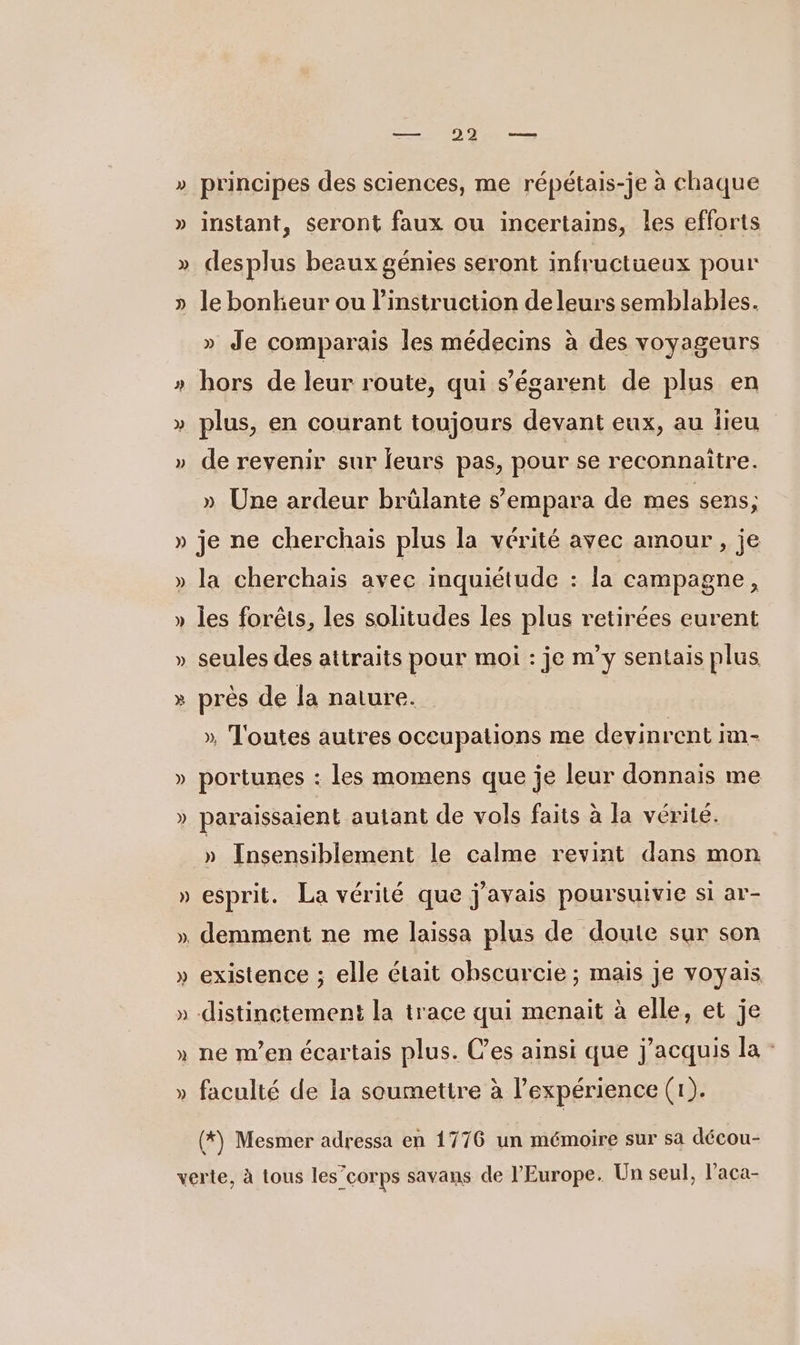 — 922 — Ÿ principes des sciences, me répétais-je à chaque Ÿ instant, seront faux ou incertains, les efforts È desplus beaux génies seront infructüeux pour le bonheur ou l'instruction de leurs semblables. L— » Je comparais les médecins à des voyageurs hors de leur route, qui s’égarent de plus en &gt; » plus, en courant toujours devant eux, au lieu » de revenir sur leurs pas, pour se reconnaitre. » Une ardeur brülante s’empara de mes sens; » je ne cherchais plus la vérité avec amour , je » la cherchais avec inquiétude : la campagne, » les forêts, les solitudes les plus retirées eurent » seules des attraits pour moi : je m’y sentais plus » près de la nature. | » T'outes autres occupations me devinrent im- » portunes : les momens que je leur donnais me » paraissaient autant de vols faits à la vérité. ÿ Insensiblement le calme revint dans mon » esprit. La vérité que j'avais poursuivie si ar- » demment ne me laissa plus de doute sur son » existence ; elle était obscurcie ; mais Je voyais S &gt; distinctement la trace qui menait à elle, et je 2 » ne m'en écartais plus. Ces ainsi que j’acquis la - LA L 4 faculté de la soumettre à l’expérience (1). (*) Mesmer adressa en 1776 un mémoire sur sa décou- verte, à tous les”’corps savans de l'Europe. Un seul, l’aca-