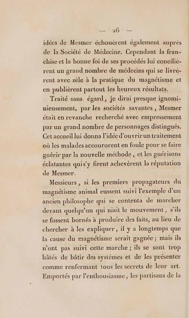 Pi idées de Mesmer échouërent également auprès de la Société de Médecine. Cependant la fran- chise et la bonne foi de ses procédés lui conciliè- rent un grand nombre de médecins qui se livrè- rent avec zèle à la pratique du magnétisme et en publièrent partout les beureux résultats. _ Traité sans égard, je dirai presque ignomi- nieusement, par les sociétés savantes , Mesmer était en revanche recherché avec empressement par un grand nombre de personnages distingués. Cet accueil lui donna l’idée d’ouvrirun traitement où les malades accoururent en foule pour se faire guérir par la nouvelle méthode, et les guérisons éclatantes quis’y firent achevérent la réputation de Mesmer. Messieurs , si les premiers propagateurs du magnétisme animal eussent suivi l'exemple d’un ancien philosophe qui se contenta de marcher devant quelqu'un qui niait le mouvement , s'ils se fussent bornés à produire des faits, au lieu de chercher à les expliquer, il y a longtemps que la cause du magnétisme serait gagnée ; mais ils n’ont pas suivi cette marche ; ils se sont trop hâtés de bâtir des systèmes et de les présenter comme renfermant tous les secrets de leur art. Emportés par lenthousiasme, les partisans de la