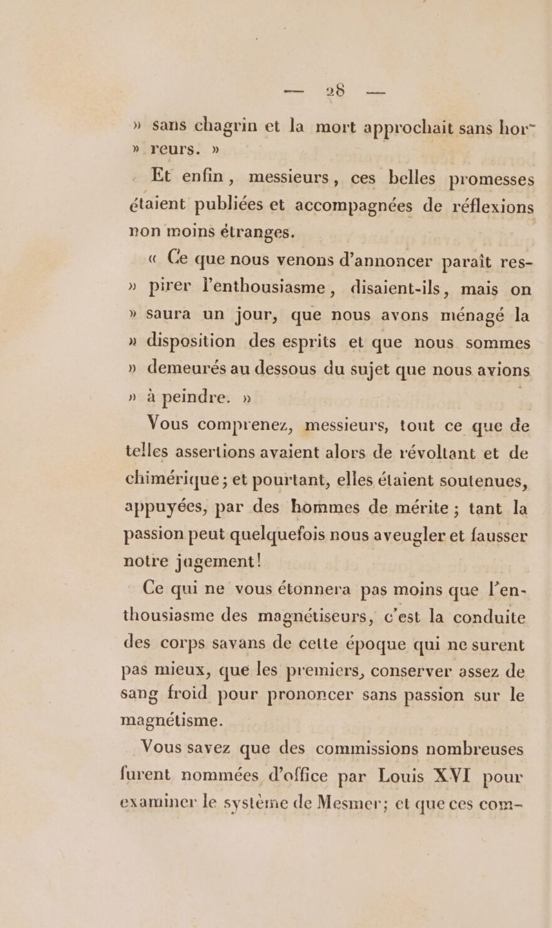 RARE th » sans chagrin et la mort approchait sans hor” » reurs. » PE Et enfin, messieurs, ces belles promesses étaient publiées et accompagnées de réflexions non moins étranges. « Ce que nous venons d'annoncer paraît res- » pirer l'enthousiasme , disaient-ils, mais on » saura un jour, que nous avons ménagé la » disposition des esprits et que nous sommes » demeurés au dessous du sujet que nous avions » à peindre. » à Vous comprenez, messieurs, tout ce que de telles assertions avaient alors de révoltant et de chimérique ; et pourtant, elies étaient soutenues, appuyées, par des hommes de mérite ; tant la passion peut quelquefois nous aveugler et fausser notre jagement Ce qui ne vous étonnera pas moins que l’en- thousissme des magnétiseurs, c'est la conduite des corps savans de cette époque qui ne surent pas mieux, que les premiers, conserver assez de sang froid pour prononcer sans passion sur le magnétisme. Vous savez que des commissions nombreuses furent nommées d'office par Louis XVI pour examiner le système de Mesmer; et que ces com-