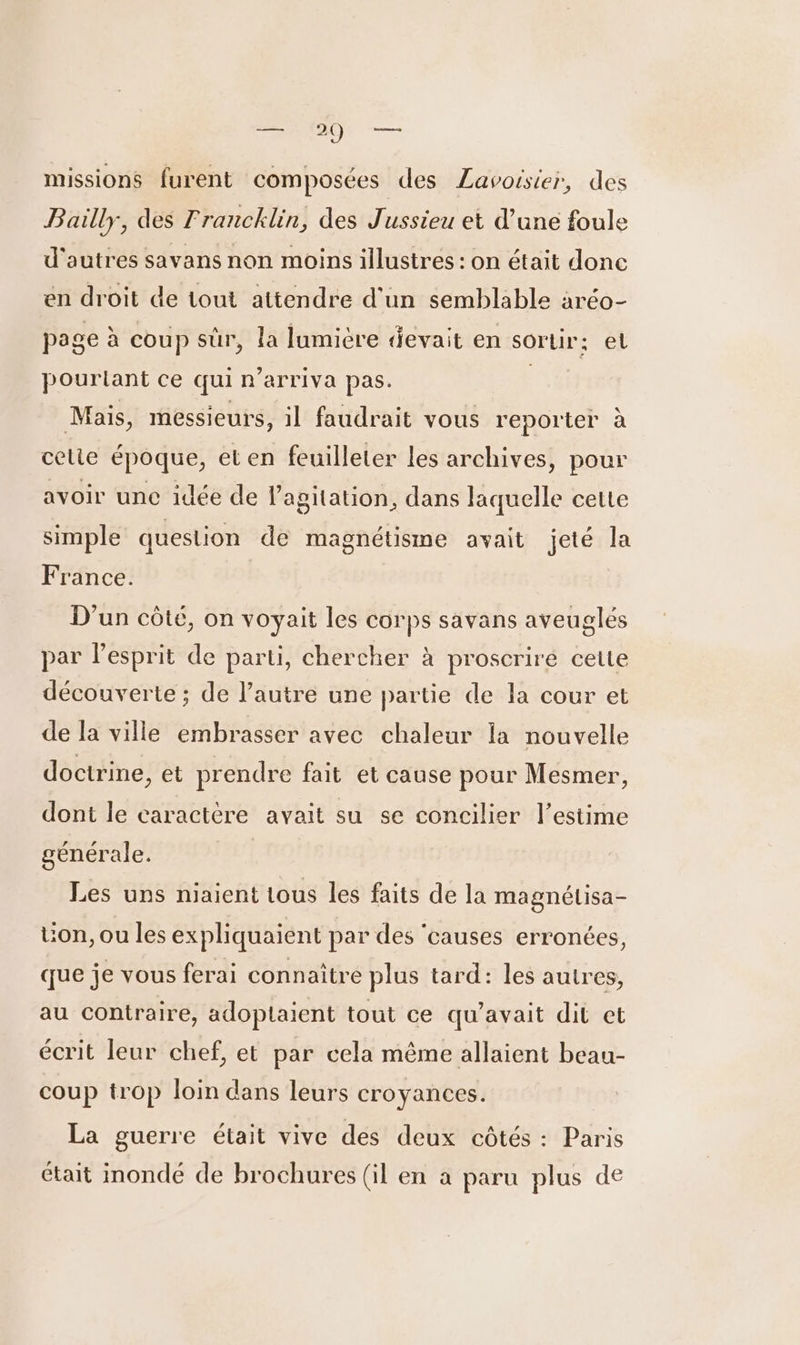 missions furent composées des Lavoisier, des Bailly, des Francklin, des Jussieu et d'une foule d'autres savans non moins illustres : on était donc en droit de tout attendre d'un semblable aréo- page à coup sûr, la lumière devait en sortir; el pourtant ce qui n’arriva pas. | Mais, messieurs, il faudrait vous reporter à celie époque, eten feuilleter Les archives, pour avoir une idée de l'agitation, dans laquelle cette simple question de magnétisme avait jeté la France. D'un côté, on voyait les corps savans aveuglés par l'esprit de parti, chercher à proscriré cette découverte ; de l’autre une partie de la cour et de la ville embrasser avec chaleur la nouvelle doctrine, et prendre fait et cause pour Mesmer, dont le caractère avait su se concilier l'estime générale. Les uns niaient tous les faits de la magnétisa- Uon, ou les expliquaient par des ‘causes erronées, que je vous ferai connaître plus tard: les autres, au contraire, adopiaient tout ce qu'avait dit et écrit leur chef, et par cela même allaient beau- coup trop loin dans leurs croyances. La guerre était vive des deux côtés : Paris était inondé de brochures (il en à paru plus de