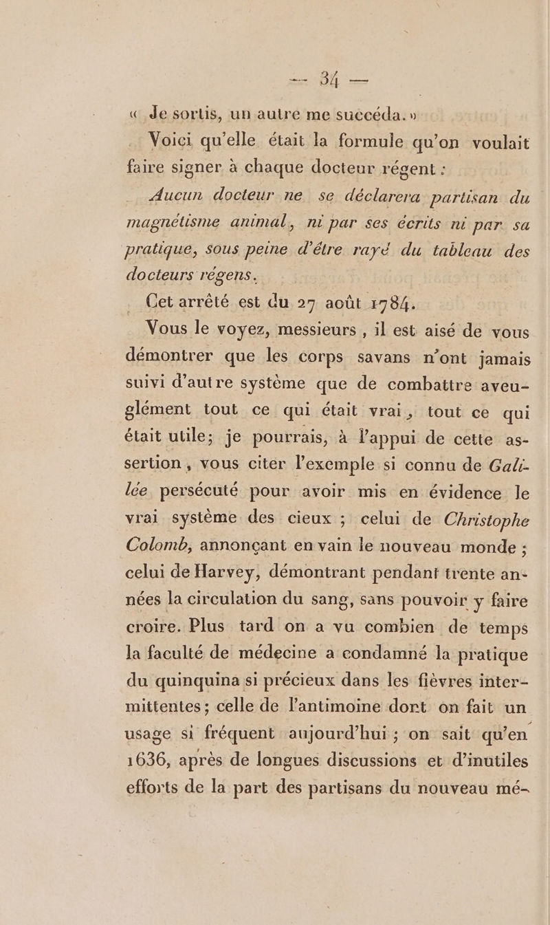 EE « Je sortis, un autre me succéda.» Voici qu'elle était la formule qu’on voulait faire signer à chaque docteur régent : Aucun docteur ne se déclarera partisan du magnétisme animal, ni par ses écrits ni par. sa pratique, sous peine d’étre rayé du tableau des docteurs regens. Cet arrêté est du 27 août 1784. Vous le voyez, messieurs , il est aisé de vous démontrer que les corps savans n’ont jamais suivi d'autre système que dé combattre aveu- glément tout ce qui était vrai, tout ce qui était utile; je pourrais, à l'appui de cette as- sertion, vous citer l'exemple si connu de Ga4 lee persécuté pour avoir mis en évidence le vrai système des cieux ; celui de Christophe Colomb, annonçant en vain le nouveau monde ; celui de Harvey, démontrant pendant trente an- nées la circulation du sang, sans pouvoir y faire croire. Plus tard on a vu combien de temps la faculté de médecine a condamné la pratique du quinquina si précieux dans les fièvres inter- mittentes ; celle de lantimoine dort on fait un usage si fréquent aujourd’hui ; on sait qu’en 1636, après de longues discussions et d’inutiles efforts de la part des partisans du nouveau mé-