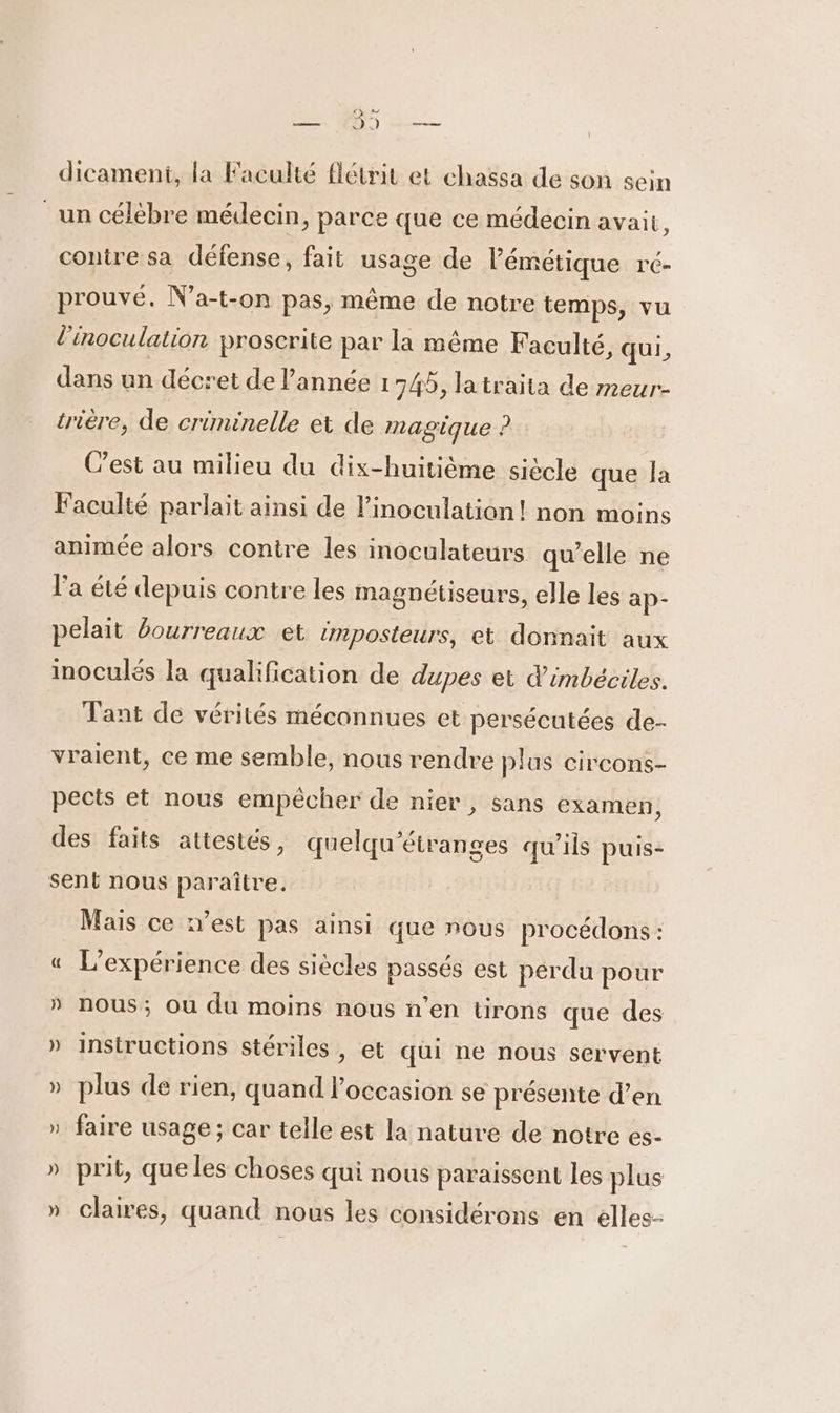 — 199 — dicament, la Faculté flétrit et chassa de son sein _un célèbre médecin, parce que ce médecin avait, contre sa défense, fait usage de lémétique ré- prouvé. Na-t-on pas, même de notre temps, vu l'inoculation proscrite par la même Faculté, qui, dans un décret de l’année 1745, latraita de meur- trière, de criminelle et de magique ? C’est au milieu du dix-huitième siècle que la Faculté parlait ainsi de linoculation! non moins animée alors contre les inoculateurs qu’elle ne l'a été depuis contre les magnétiseurs, elle les ap- pelait bourreaux et imposteurs, et donnait aux inoculés la qualification de dupes et d’imbéciles. Tant de vérités méconnues et persécutées de- vraient, ce me semble, nous rendre plus circons- pects et nous empécher de nier, sans examen, des faits attestés, quelqu'étranges qu’ils puis- sent nous paraître, Mais ce n’est pas ainsi que nous procédons : « L'expérience des siècles passés est perdu pour » nous; ou du moins nous n’en tirons que des » instructions stériles , et qui ne nous servent » plus de rien, quand l’occasion se présente d’en » faire usage ; car telle est la nature de notre es- h 4 LA prit, que les choses qui nous paraissent les plus » claires, quand nous les considérons en elles-