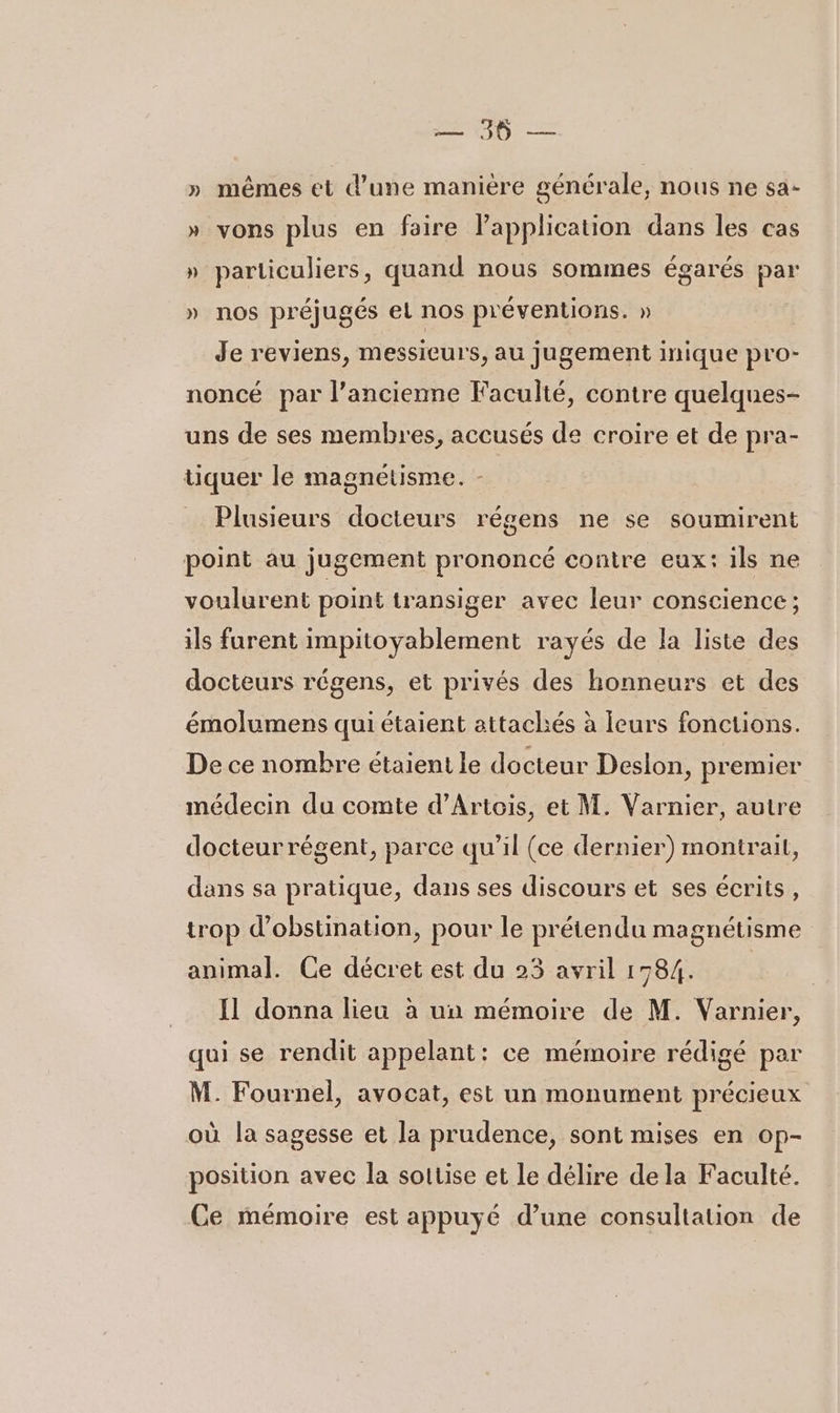 0 = » mêmes et d’une manière générale, nous ne sa- T yons plus en faire application dans les cas &gt; L 4 particuliers, quand nous sommes égarés par nos préjugés el nos préventions. » A LA Je reviens, messieurs, au jugement inique pro- noncé par l’ancienne Faculté, contre quelques- uns de ses membres, accusés de croire et de pra- tiquer le magnétisme. - Plusieurs docteurs régens ne se soumirent point au jugement prononcé contre eux: ils ne voulurent point transiger avec leur conscience ; ils furent impitoyablement rayés de la liste des docteurs régens, et privés des honneurs et des émolumens qui étaient attachés à Ieurs fonctions. De ce nombre étaient le docteur Deslon, premier médecin du comte d’Artois, et M. Varnier, autre docteur régent, parce qu’il (ce dernier) montrait, dans sa pratique, dans ses discours et ses écrits, trop d’obstination, pour le prétendu magnétisme animal. Ce décret est du 23 avril 1784. Il donna lieu à un mémoire de M. Varnier, qui se rendit appelant: ce mémoire rédigé par M. Fournel, avocat, est un monument précieux où la sagesse et la prudence, sont mises en op- position avec la soitise et Le délire dela Faculté. Ce mémoire est appuyé d’une consultation de